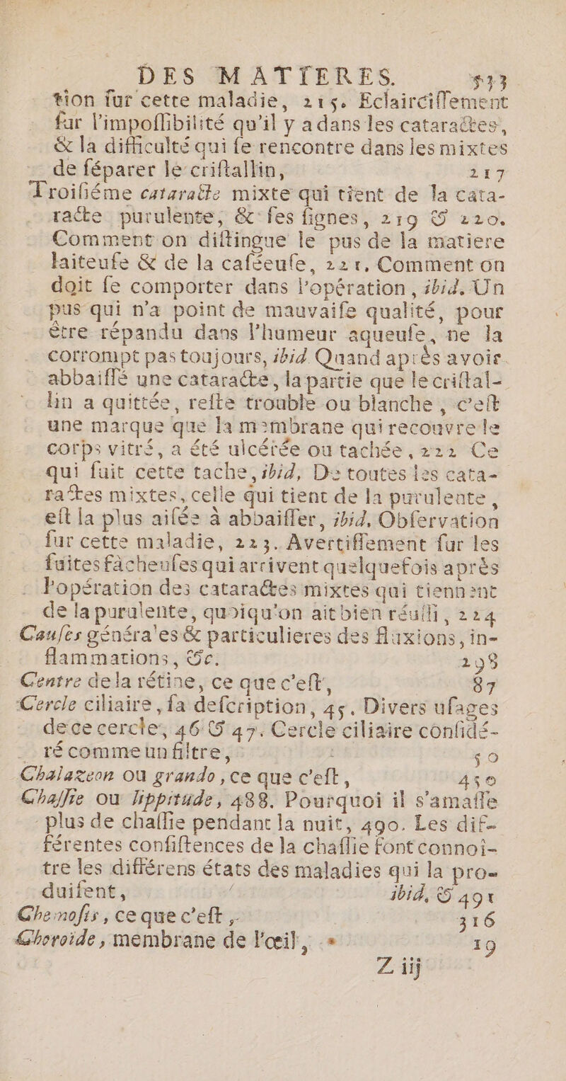 #ion fur cette maladie, 216, Eclairciflement far limpoflibilité qu'il y a dans les cataraëtes, &amp; la difficulté qui fe rencontre dans les mixtes - de féparer lé‘criftallin, 217 Troiléme cataratte mixte qui tient de la cata- racte purulente, &amp;fes fignes, 219 € 220. Comment on diftingue le pus de la matiere hiteufe &amp; de la caféeufe, 22r, Comment on doit fe comporter dans Popération, ibid, Un pus qui n'a point de mauvaife qualité, pour Être répandu dans lhameur aqueufe, ne la corrompt pas toujours, id Quand après avoir. abbaiffé une cataracte, la partie que le criftal= lin a quittée, refte trouble ou blanche , ceit une marque que la m:mbrane quirecouvre le corps vitré, a été ulcérée ou tachée ,222 Ce qui fuit cette tache, ibid, D: toutes l2s cata- rates mixtes, celle qui tient de la purulente, eit la plus ailée à abbaiffer, 7, Obfervation fur cette maladie, 223. Avertiflement fur les fuites fâcheules qui arrivent quelquefois après Popération des cataraées mixtés qui tienn ant de la purulente, quoiqu'on aitbien réuili, 224 Caufes généra'es &amp; particulieres des Auxions, in- flammations, &amp;5c: 298 Centre dela rétine, ce que cel, 87 Cercle ciliaire , fa defcription, 45. Divers ufages dece cercle: 46 5 47. Cercle ciliaire confid£- _ récommeunfitre, è re) Chalazeon Où grando, ce que c’eft, 459 Challie où lippitude, 488. Pourquoi il s’amafle plus de chaflie pendant la nuit, 490. Les dif. férentes confiftences de la chaflie fontconnoi- tre les difiérens états des maladies qui la pro= duifent, 4 3bid, © 491€ Ghenofis, ce que c’eft , 316 Ghoroide, membrane de Fœil, » 19