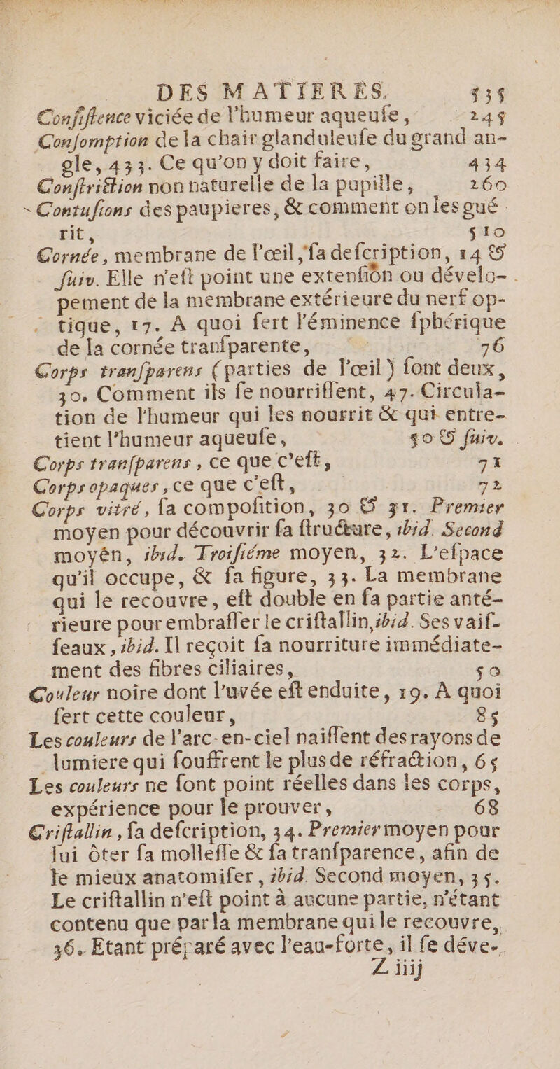 Confiffence viciée de l'humeur aqueufe, 245$ GConfomption de la chair glanduleufe du grand an- gle, 433. Ce qu’on y doit faire, 434 Conftriétion non naturelle de la pupille, 260 « Contufions des paupieres, &amp; comment on les gué : rit s10 Cornée, membrane de l'œil ;'fadefcription, r4 &amp;5 Jüuiv. Elle n'eft point une extenfiôn ou dévelc-. pement de la membrane extérieure du nerf op- tique, 17. À quoi fert léminence fphérique de la cornée tranfparente, | 76 Corps tranfparens (parties de l'œil) font deux, _ 30. Comment ils fe nourriflent, 47. Circula- tion de l'humeur qui les nourrit &amp; qui entre- tient l’humeur aqueufe, s0 © fuir. Corps tranfparens , ce que C’ef£, gs Corps opaques ,ce que c’eft, 72 Corps vitré, fa compolition, 30 &amp; 31. Premier moyen pour découvrir fa ftruétare, bi. Second moyén, id. Troifiéme moyen, 32. L’efpace qu'il occupe, &amp; fa figure, 33. La membrane qui le recouvre, eft double en fa partie anté- rieure pour embrafler le criftallin ibid. Ses vaif- feaux , #bid. Il reçoit fa nourriture immédiate- ment des fibres ciliaires, so Couleur noire dont l’uvée eft enduite, 19. À quoi fert cette couleur, 8s Les couleurs de l'arc-en-ciel naiflent desrayonsde lumiere qui fouffrent le plusde réfraétion, 65 Les couleurs ne font point réelles dans les corps, expérience pour le prouver, 68 Griflalin , fa defcription, 34. Premier moyen pour Jui ôter fa molleffe &amp; fa tranfparence, afin de le mieux anatomifer, id. Second moyen, 35. Le criftallin n’eft point à aucune partie, n'étant contenu que parla membrane qui le recouvre, 36. Etant préjaré avec AU , il fe déve. jiij
