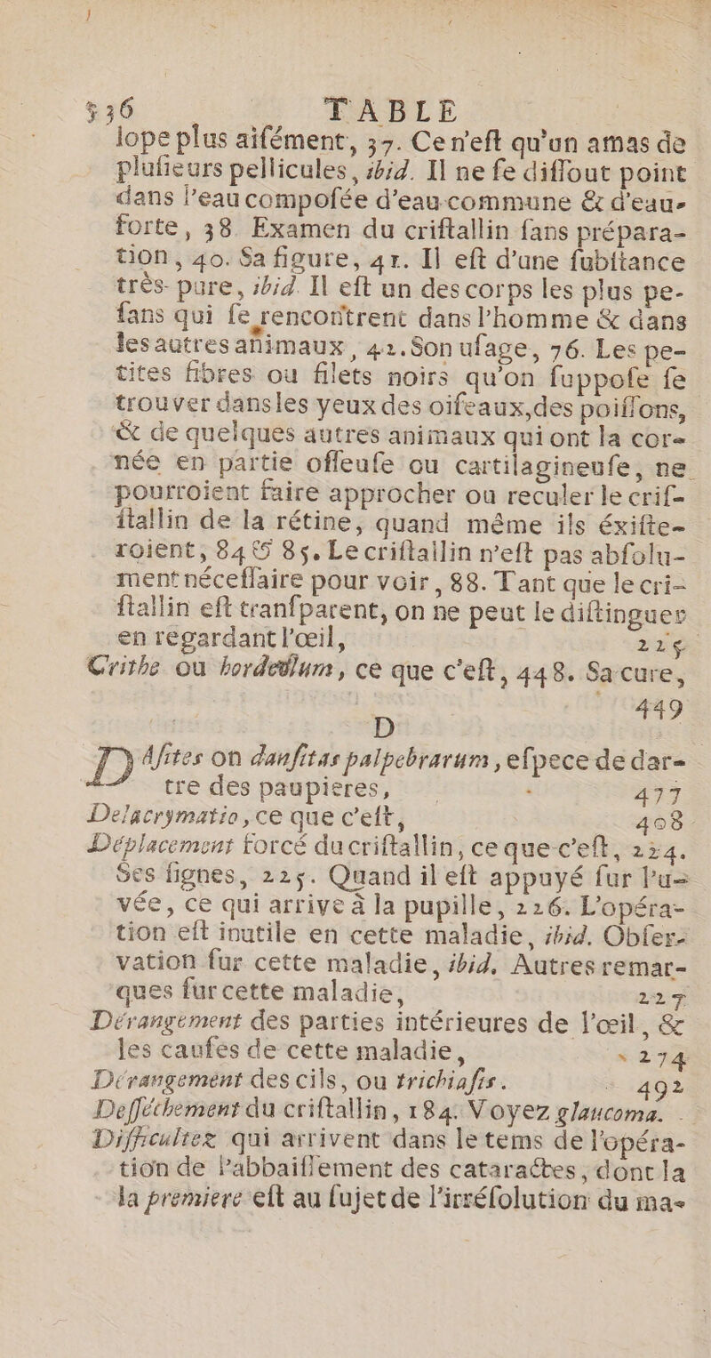 536 TABLE : lope plus aifément, 37. Ce n'eft qu'un amas de plufieurs pellicules, #id. I ne fe diflout point dans l’eau compofée d'eaucommune &amp; d'eau. forte, 38 Examen du criftallin fans prépara- tion, 40. Sa figure, 4r. Il eft d’une fubitance très pure, si Il eft un des corps les plus pe- fans qui fe rencontrent dans l’homme &amp; dans lesautres animaux, 42.Sonufage, 76. Les pe- tites fibres ou filets noirs qu'on fuppofe fe trouver dansles yeux des oifeaux,des poiffons, &amp; de quelques autres animaux qui ont la cor née en partie offeufe ou cartilagineufe, ne pourroient faire approcher où reculer le erif= itallin de la rétine, quand même ils éxifte- roient, 84 5 85, Lecriftailin n’eft pas abfolu- ment néceflaire pour voir, 88. Tant que le cri- ftaïlin eft tranfparent, on ne peut le diftinguer en regardant l'œil, 22 ge Crithe où hordedlum, ce que c'eft, 448. Sa cure, | 449 / È D D Afites on danfitas palpebrarum , efpece de dar- tre des paupieres, + 477 Deacrymatio, ce que c’eft, 4038 Déplacement forcé ducriftallin, ce quec’eft, 224. Ses lignes, 225$. Quand il eft appuyé fur Pu= vée, ce qui arrive à la pupille, 226. L'opéra- tion eft inutile en cette maladie, 42. Obfer- vation fur cette maladie, #hid, Autres remar- ques fur cette maladie, 227 Dérangement des parties intérieures de l'œil, &amp; les caufes de cette maladie, s 274 Dérangement des cils, ou trichiafis. - 492 Defféthement du criftallin, 184: Voyez glaucoma. | Diffrcultez qui arrivent dans le tems de l'opéra- tion de Pabbaiflement des cataraétes , dont la la premiere eft au fujet de l’irréfolution du ma-