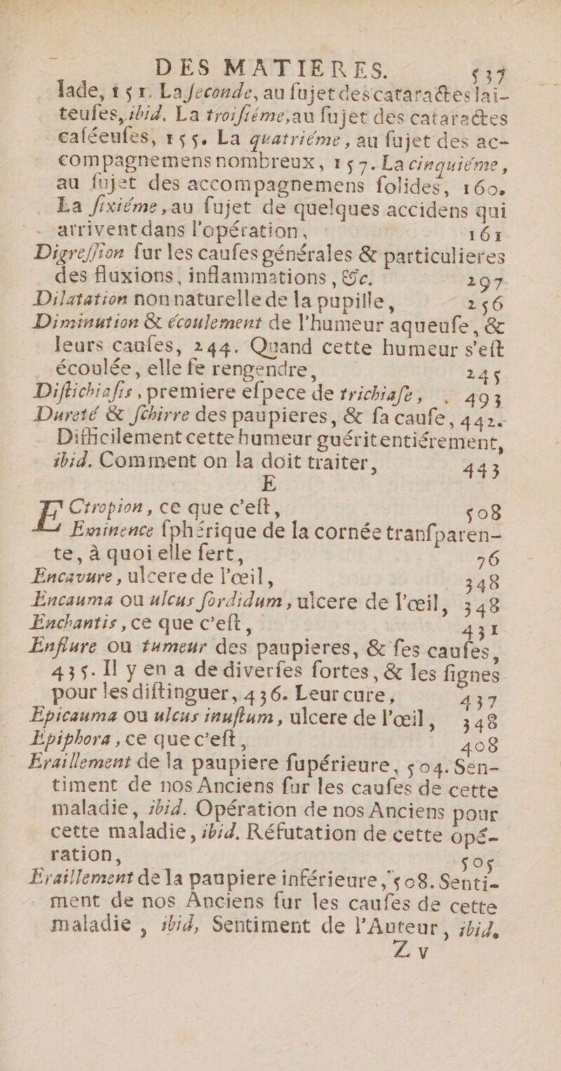 à . DES MATIÈRES. $37. lade, 1 $ r. La Jeconde, au fujet descataradteslai- teufes, kid, La troifiéme,au fujet des cataraëtes caféeufes, rç5. La gratriéme, au fujet des ac- compagnemens nombreux, 1 57. La cinquiéme, au fujet des accompagnemens folides, 160. Ea fixiéme ,au fujet de quelques accidens qui _- arrivent dans l'opération, 16: Digreliron fur les caufes générales &amp; particulieres des fuxions, inflammations , &amp;e, 297. Dilatation nonnaturelle de la pupille, 156 Diminution &amp; écoulement de l'humeur aqueufe, &amp; leurs caufes, 244. Quand cette humeur s’eft . écoulée, elle fe rengendre, . 245$ Difbchiafis, premiere efpece de #richiafe, |. 403 Dureté &amp; Jibirre des paupieres, &amp; fa caufe, 442. Dificilement cette humeur guéritentiérement, ibid. Comment on la doit traiter, 443 E Ctropion, ce que c’elt, s08 Eminence {ph&lt;rique de la cornée tranfparen- te, à quoielle fert, 6 Encavure, ulcere de l'œil, 348 Encauma où ulcus fordidum ,uicere de l'œil, 348 Enchantis, ce que c’eft, 431 Énfrure Où fumeur des paupieres, &amp; fes caufes, 435. Il yen a de diverfes fortes, &amp; les fignes pour les diftinguer, 436. Leur cure, 437 Epicauma Où ulcus inuflum, ulcere de l'œil, 348 Epiphora, ce que c’eft, 408 Eraillement de la paupiere fupérieure, s04.Sen- timent de nos Anciens fur les caufes de cette maladie, sbid. Opération de nos Anciens pour cette maladie, sbid, Réfutation de cette OpÉ= ration, Ex Sos Eraillement de a paupiere inférieure 08. Senti- ment de nos Anciens fur les caufes de cette maladie , sbid, Sentiment de A &gt; ibid, v