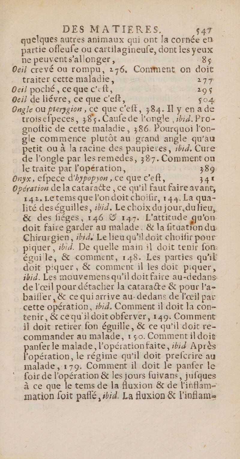 \ DES MATIERES. $47 quelques autres animaux qui ont la cornée en partie ofleufe ou cartilagineufe, dont les yeux ne peuvents’allonger, 8$ Oeil crevé où rompu, 276, Contment on doit traiter cette maladie, 27% : Oeil poché, ce que c’eit, 295$ dei] de liévre, ce que c'eft, $04 Ongle où pterggion, ce que c'eit, 384.11 y en a de troisefpeces, 395. Caufe de Pongle 5h54, Pro- gnoftic de cette maladie, 386. Pourquoi l'on- _ gle commence plutôt au grand angle qu’au petit ou à la racine des paupieres, 1b:d, Cure de l’ongle par les remedes, 387. Comment on le traite par l'opération, 389: Onyx, efpece d'hypopyon , ce que c’eft, 341 … Opération dela cataracte , ce qu’il faut faireavant, 142, Letems que londoit choïfir, 144. La qua- lité deséguilles, #4, Le choix du jour,dufieu,. &amp; des fiéges, 146 © 147. L'attitude qu'on. doit faire garder au malade. &amp; la fitaation du. Chirurgien, ibid. Le lieu qu’il doit choiïfir pour piquer, #bid. De quelle main il doit tenir fon: éguille, &amp; comment, 148. Les parties qu'il doit piquer, &amp; comment il les doit piquer, ibid. Les mouvemens qu’il doit faire au-dedans: de l'œil pour détacher la cataracte &amp; pour l’a baifler ,&amp; ce quiarrive au- dedans de l'œil par cette opération, #bid. Comment il doit la con- tenir, &amp; cequ ildoitobferver, 149: Comment il doit retirer fon éguille, &amp; ce qu’il doit re- commander au malade, 1 so. Commentildoié panfer le malade, l'opérationfaite, ibid Après l'opération, le régime qu’il doit prefcrire au malade , 179. Comment il doit le panfer le foir de l'opération &amp; les jours fuivans, jufques à ce que le tems de la fluxion &amp; de l’inflam- mation foit pañlé, #id. La fluxion &amp; l'inflame