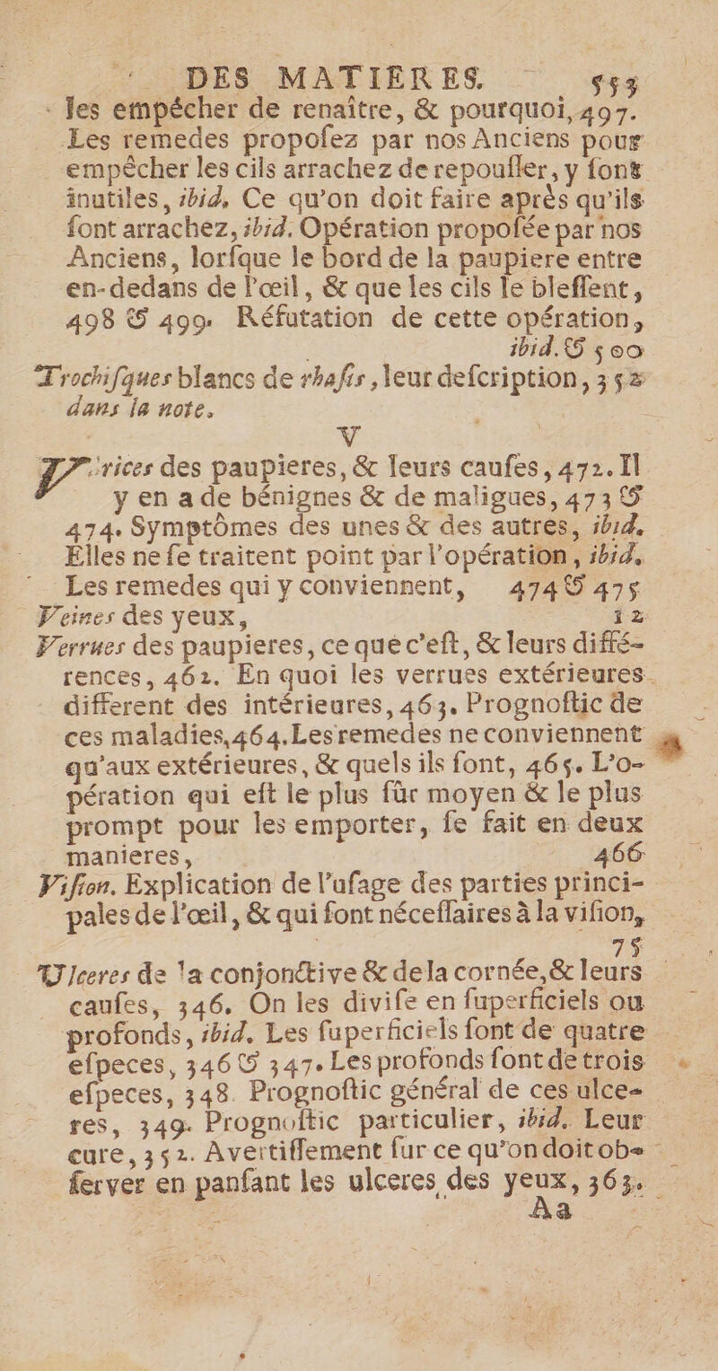 ‘ DES MATIÈRES S53 ‘ Jes empécher de renaître, &amp; pourquoi, 497. Les remedes propofez par nos Anciens pour empêcher les cils arrachez de repoufler, y font inutiles, #bi4, Ce qu’on doit faire après qu'ils font arrachez, ibid. Opération propolée par nos Anciens, lorfque le bord de la paupiere entre en- dedans de Pœil, &amp; que Îles cils le bleffent, 498 © 499 Réfutation de cette opération, ibid.S s00 Trochifques blancs de rhafis , leur defcription, 352 dans la note, | Dies des paupieres, @&amp; leurs caufes, 472. Ïl y en a de bénignes &amp; de maligues, 473 5 474. Symptômes des unes &amp; des autres, 514, Elles ne fe traitent point par l'opération, ibid, Les remedes qui y conviennent, 4740 475 | Peines des yeux, 12 Ferrues des paupieres, ce que c’eft, &amp; leurs diffé- rences, 462. En quoi les verrues extérieures. different des intérieures, 463. Prognoftic de ces maladies,464.Lesremedes ne conviennent qu'aux extérieures, &amp; quels ils font, 465. L’o- pération qui eft le plus für moyen &amp; le plus prompt pour les emporter, fe fait en deux manieres, | 466 Vifion. Explication de l’ufage des parties princi- pales de l'œil, &amp; qui font néceflaires à la vifon, 75 AJ Jceres de la conjonétive &amp; dela cornée, &amp; leurs caufes, 346, On les divife en fuperficiels où profonds, #bid, Les fuperficiels font de quatre efpeces, 346 347. Les profonds font detrois efpeces, 348. Prognoftic général de ces ulce= res, 349. Prognoitic particulier, ibid. Leur cure, 352. Aveitifflement fur ce qu’ondoitob= ferver en panfant les ulceres des ee 303. | Na