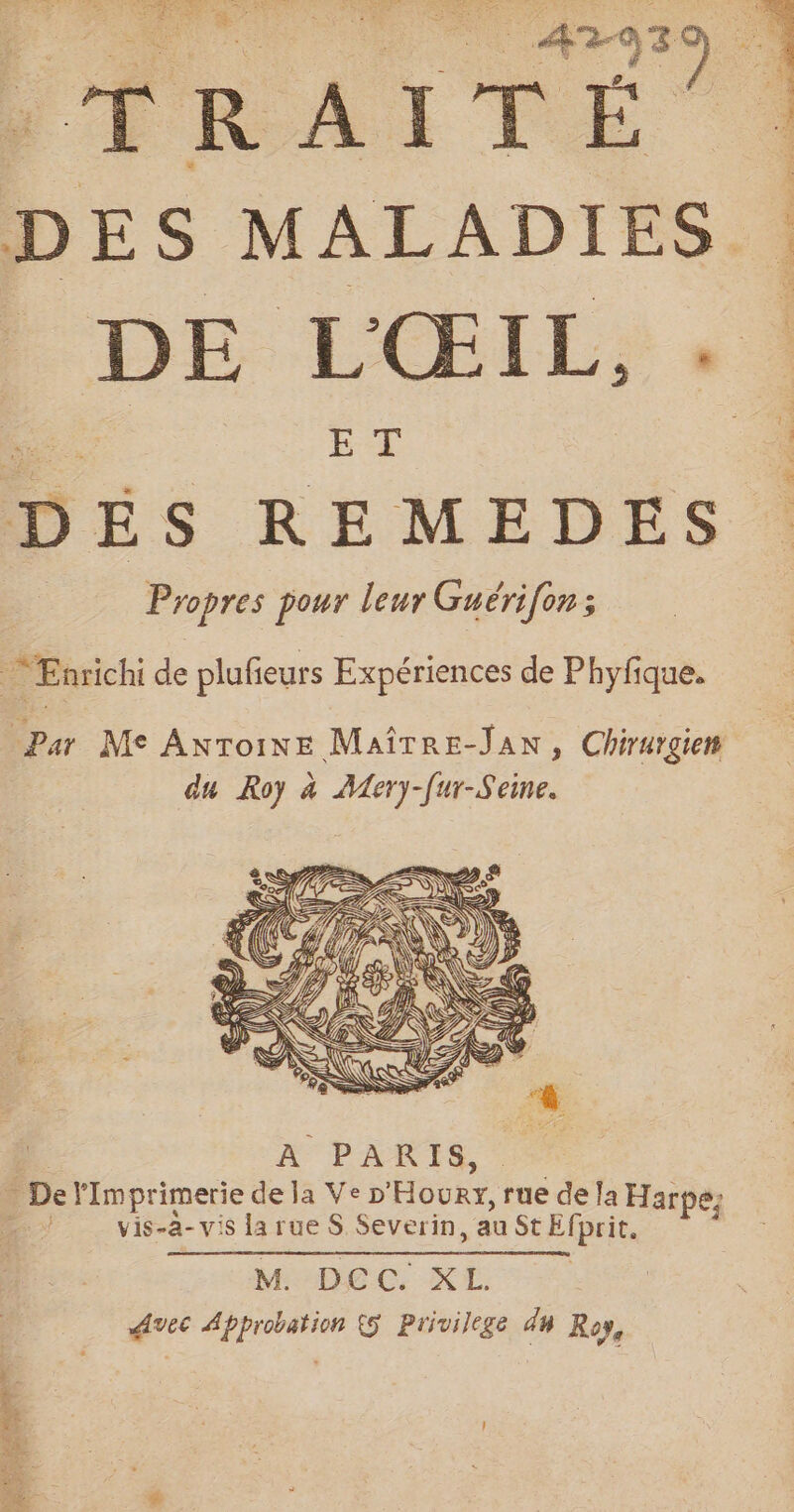 SLA LR TRE © QE Eu # &gt; AT is 30 1 DES MALADIES 1 _ DE L'ŒIL, DÉS REMEDES Propres pour leur Guérifon ; PAM CARRE. Enrichi de plufieurs Expériences de Phyfique. Par Me Antoine Maîrre-Jan, Chirurgien du Roy à Aery-[ur-Seine. vis-a- vis la rue S Severin, au St Efprit. M. DEC. XL Avec Approbation {5 Privilege d4 Roy,