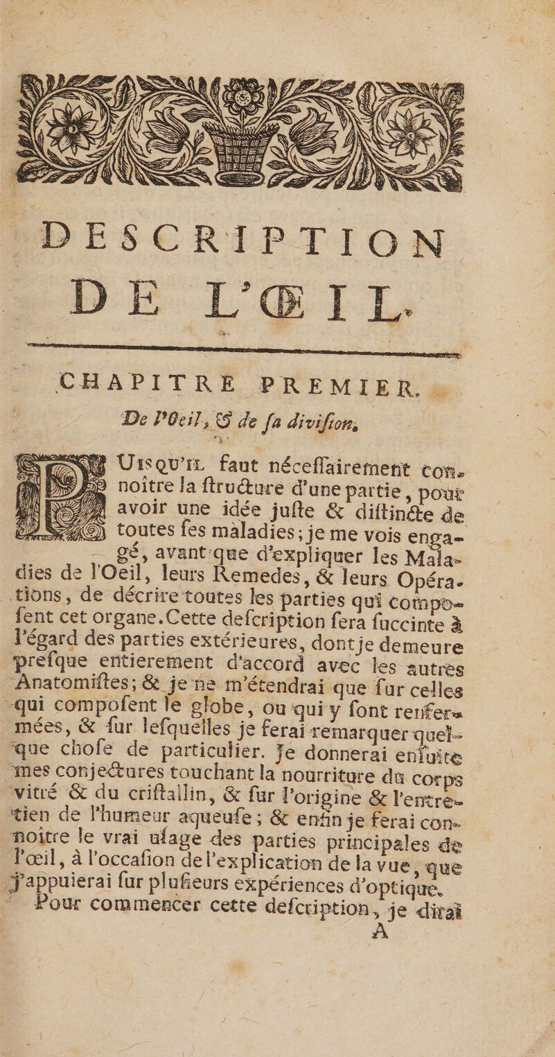 DESCRIPTION DE L'ŒITL CHAPITRE PREMIER. De Poil, © de [a divifion, SR UrsqU'iz faut néceflairement CON» Pe noître la ftructure d’une partie , pout EP Re 17 : ra ù 2/4 avoir une idée jufle &amp; diftinéte de 4C) toutes fes maladies; je me vois ensa- | -_ gé, avant que d'expliquer les Mala- dies de l'Oeil, leurs Remedes, &amp; leurs Opéra. tions, de décrire toutes les Parties qui compo fent cet organe.Cette defcription fera fuccinte à l'égard des parties extérieures, dontje demeure prefque entièrement d'accord avec les autres Anatomifies; &amp; je ne m'étendrai que fur cellce qui compofent le globe, ou qui y font renfers mées, &amp; {ur lefquelles je ferai remarquer quel- que chofe de particulier. Je donnerai enfuite mes conjeétures touchant la nourriture dû corps vité &amp; du criftallin, &amp; fur l’origine &amp; l'entre tien de l'humeur aqueufe ; &amp; enfin je ferai con. noitre le vrai ufage des parties principales de _ l'œil, à l’occafion de l'explication de la vue, que Jappuierai fur plufieurs expériences d'optique, _ Pour commencer cette defcription, je dirai À