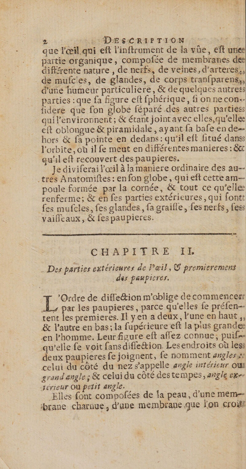 jue l'œil qui eft l’inftrument de la vüe, eft unes partie organique, compofée de membranes des diffrente nature , de nerfs, de veines, d’arteres,, _de mufcies, de glandes, de corps tranfparens,, d’une humeur particuliere, &amp; de quelques autress parties : que fa figure eft fphérique, fi on ne con. lidere que fon globe féparé des autres partiess qui lenvironnent; &amp; étant jointavec elles,qu'elle eft oblongue &amp; piramidale , ayant fa bafe en de hors &amp; fa pointe en dedans: qu’il elt fitué danss l'orbite, où il fe meut en différentes manières : 8t qu’ileft recouvert des paupieres. Je diviferai l'œil à la maniere ordinaire des au-- .tres Anatomiftes : en fon globe, qui eft cetteam- poule formée par la cornée, &amp; tout ce qu’elle renferme; &amp; en fes parties extérieures, qui fontt fes mufcles, fes glandes, fa graifle, fes nerfs, féss vaifleaux, &amp; fes paupières. .&amp; Le. CHAPITRE IE . Des parties extérieures de Pœil, G premieremens des paupicres. 3 ; : pairs de diffe&amp;ion m'oblige decommeñcerr 4 par les paupieres, parce qu'elles fe préfen- tent les premieres. Il yen a deux, lune en haut, &amp; l’autre en bas; la fupérieure eft la pius grande en Phomme. Leur figure eft aflez connue; puif… qu’elle fe voit fans difleétion. Lesendroits où less deux paupieres fe joignent, fe nomment angles, celui du côté du nez s'appelle ange intérieur oui grand angle ; &amp; celui du cÔté destempes, angle exe -jérieur Où petit angle. h ee Elles font compofées de fa peau, d’une mem brane charnue, d’une membrane que l'on croits