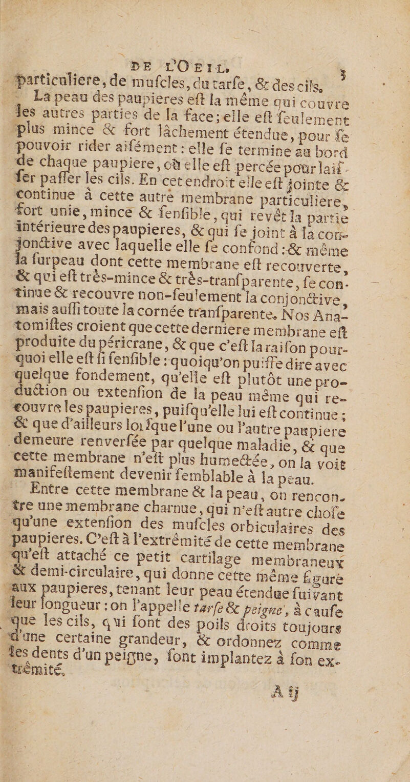 : DE LOE1I:, - particuliere, de mufcles, du tarfe , &amp; des cils, _… La peau des paupieres eff la même Qui couvre les autres parties de la faceielle eft feulement plus mince &amp; fort Jâchement étendue, pour fe Pouvoir rider aifément : elle fe termine ae bord de chaque paupiere, cd elle eft percée pour laif. fer pafler les cils. En cetendroit elleeft jointe &amp; Continue à cette autre membrane particuliere, fort unie, mince &amp; fenfible, qui revêt la partie intérieure des paupieres, &amp; qui fe joint à lacon. jonctive avec laquelle elle fe confond :&amp; même a furpeau dont cette membrane elt recouverte, &amp; qui eft très-mince &amp; très-tranfparente, fe con: tinue &amp; recouvre non-feulement Ja conjonctive, mais aufhitoute la cornée tranfparente, Nos Ana tomiftes croient quecette derniere membrane eft _ produite du péricrane, &amp; que c’eftiaraifon pour- _quoielleef fi fenfible : quoiqu’on pu'ffe dire avec quelque fondement, qu'elle eft plutôt une pro duétion ou sxtenfon de la peau même qui re- eouvre les paupieres, puifqu'elle lui eft continue - &amp; que d’ailleurs loi fque l’une ou l'autre paupiere _demeure renverfée par quelque maladie, &amp; que cette membrane n’eit plus humectée, on la voit manifeflement devenir femblable à la péau. . Entre cette membrane &amp; la peau, on rencon. tre une membrane charnue, qui n’eftautre chofe qu'une extenfion des mufcles orbiculaires des paupieres. C’eft à l'extrémité de cette membrane qu'elt attaché ce petit cartilage membraneux &amp; demi-circulaire, qui donne cette même fgure AUX paupieres, tenant leur peau étendue fuivant leur longueur : on l'appelle 14r/e &amp; peigne, à caufe . que les cils, qui font des poils droits toujoure “ane certaine grandeur, &amp; ordonnez comme es dents d’un peigne, font implantez à fon ex. trémité, | À ÿ