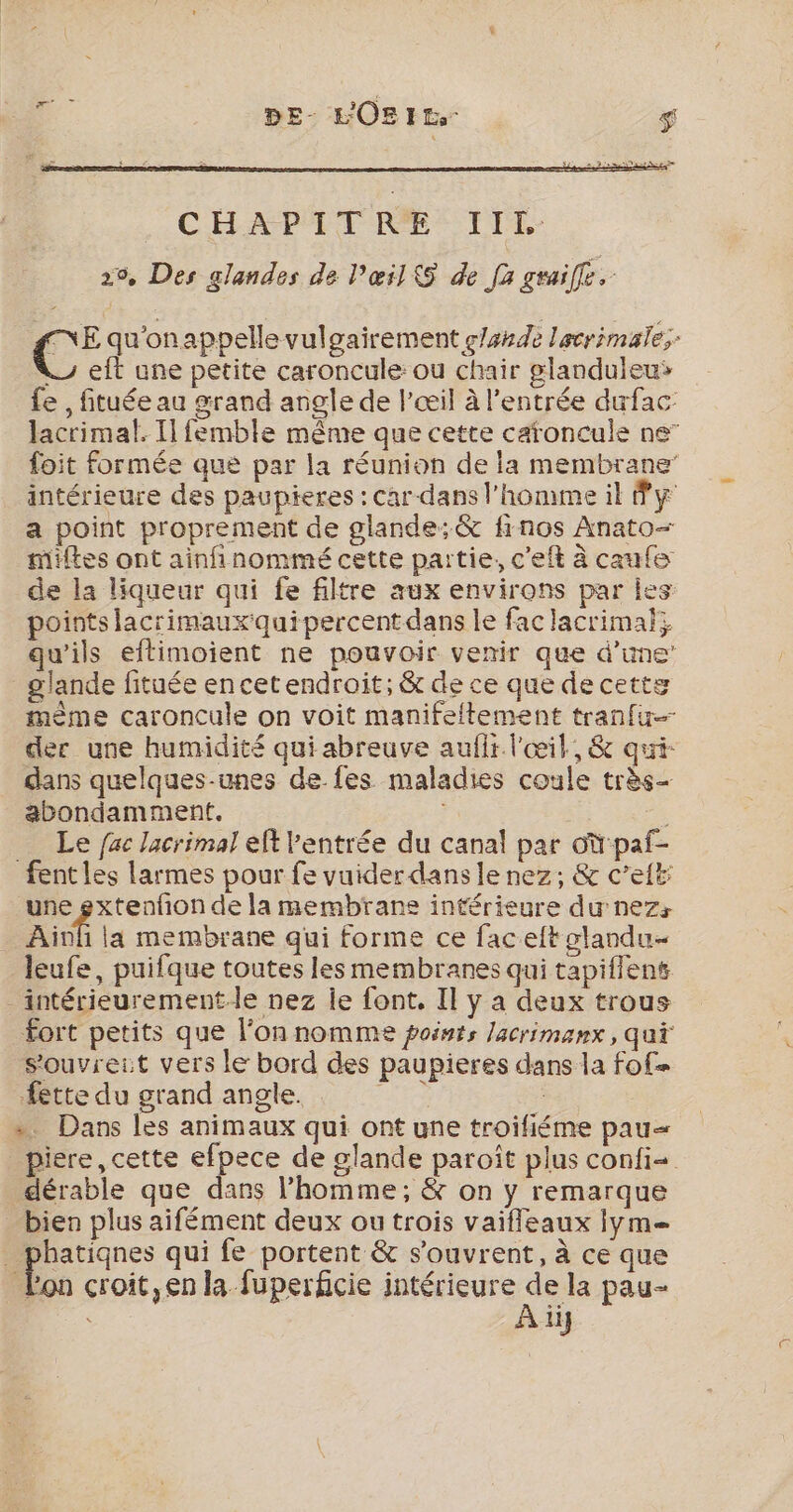 vs DE- L'OBIt- $ C° qu'onappelle vulgairement glande lacrimale;: y eft une petite caroncule: ou chair glanduleu» fe , fituée au grand angle de l'œil à l'entrée dufac: lacrimal. Il femble même que cette caronculs ne” foit formée que par la réunion de la membrane intérieure des paupieres : car-dans l’homme il Py a point proprement de glande: &amp; firnos Anato- miftes ont ainfinommé cette partie, c'eft à caule de la liqueur qui fe filtre aux environs par Îles points lacrimauxquipercentdans le fac lacrimal; qu’ils eftimoient ne pouvoir venir que d’une’ glande fituée en cet endroit; &amp; de ce que de cette mème caroncule on voit manifeltement tranfu- der une humidité qui abreuve aufli l'œil, &amp; qui- dans quelques-unes de fes maladies coule très- abondamment. Le fac lacrimal eft entrée du canal par oùpaf- fentles larmes pour fe vuider dans le nez, &amp; c’eit: une gxtenfon de la membrane intérieure du nez: Ainf la membrane qui forme ce facelt slandu- leufe, puifque toutes les membranes qui tapiflent _intérieurementle nez Îe font, Il y a deux trous Fort petits que l’on nomme points lacrimanx, qui s’ouvreit vers le bord des paupieres dans la fof= fette du grand angle. de » Dans les animaux qui ont une troifiéme pau= _piere, cette efpece de glande paroït plus confi= dérable que dans l’homme; &amp; on y remarque bien plus aifément deux ou trois vaifleaux iym= . phatiqnes qui fe portent &amp; s'ouvrent, à ce que Pon croit,en la fuperficie intérieure Xe pau- ii}
