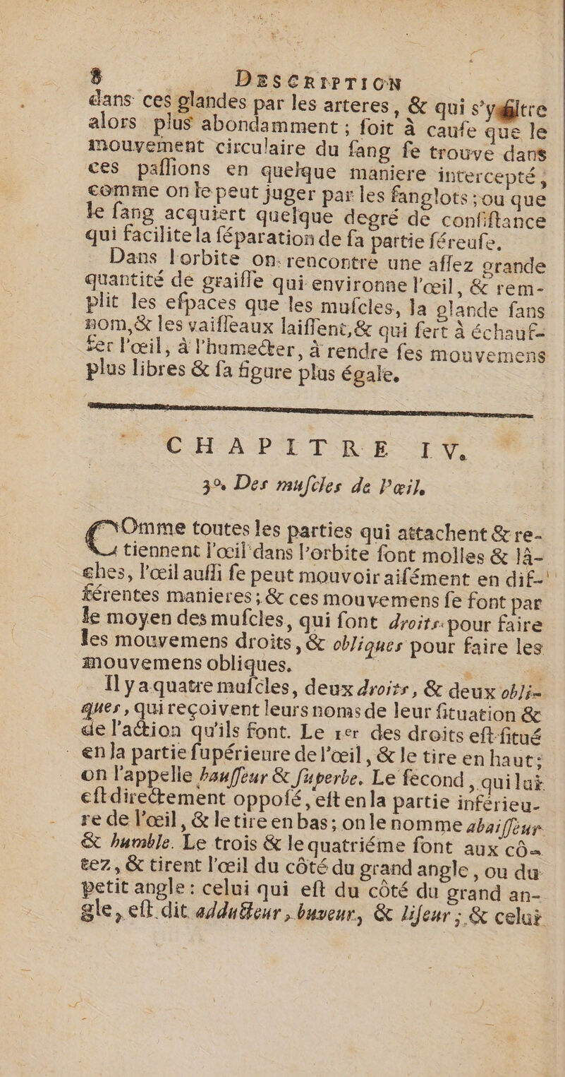 dans ces glandes par les arteres, &amp; qui s’yiltre alors plus abondamment ; foit à caufe que le mouvement circulaire du fang fe trouve dans ces paflions en quelque maniere intercepté, comme On le peut juger par les fanglots :ou que le fang acquiert quelque degré de confiftance qui facilite la féparation de fa partie féreufe. Dans l'orbite on: rencontre une affez grande quantité de graifle qui environne l'œil, &amp; rem- plit les efpaces que les mufcles, la glande fans nOM,&amp; les vaifleaux laiffent, &amp; qui fert à échaut= fer l'œil, à l'humecter, à rendre fes mouvemens plus libres &amp; fa figure plas égale, SHFAPITMRE FT: 3% Des mufcles de Pœil, MOmme toutes les parties qui attachent &amp;re- '@ tiennent l'œil dans l'orbite font molles &amp; EE ghes, l'œil auf fe peut mouvoir aifément en di£-! férentes manieres ; &amp; ces mouvemens fe font par le moyen des mufcles, qui font droits. pour faire les mouvemens droits, &amp; cbliques pour faire les mouvemens obliques. e . _ Ilyaquatre mufcles, deux droirs, &amp; deux obJi= ques, Qquireçoivent leurs noms de leur fituation &amp; de lation qu'ils font. Le rer des droits eft fitué _ €n la partie fupérienre de l'œil, &amp; le tire en haut: on l'appelle hawffèur &amp; fuperbe. Le fecond )quilui cftdirectement oppofé ,'eft enla partie inférieu- re de l'œil, &amp; letire en bas; onle nomme abaiffèur &amp; humble. Le trois &amp; le quatriéme font aux c0= &amp;ez, &amp; tirent l'œil du côté du grand angle, ou du petit angle : celui qui eft du côté du grand an- gle » CE dit adduéteur , buveur, &amp; lifeur ; &amp; celui
