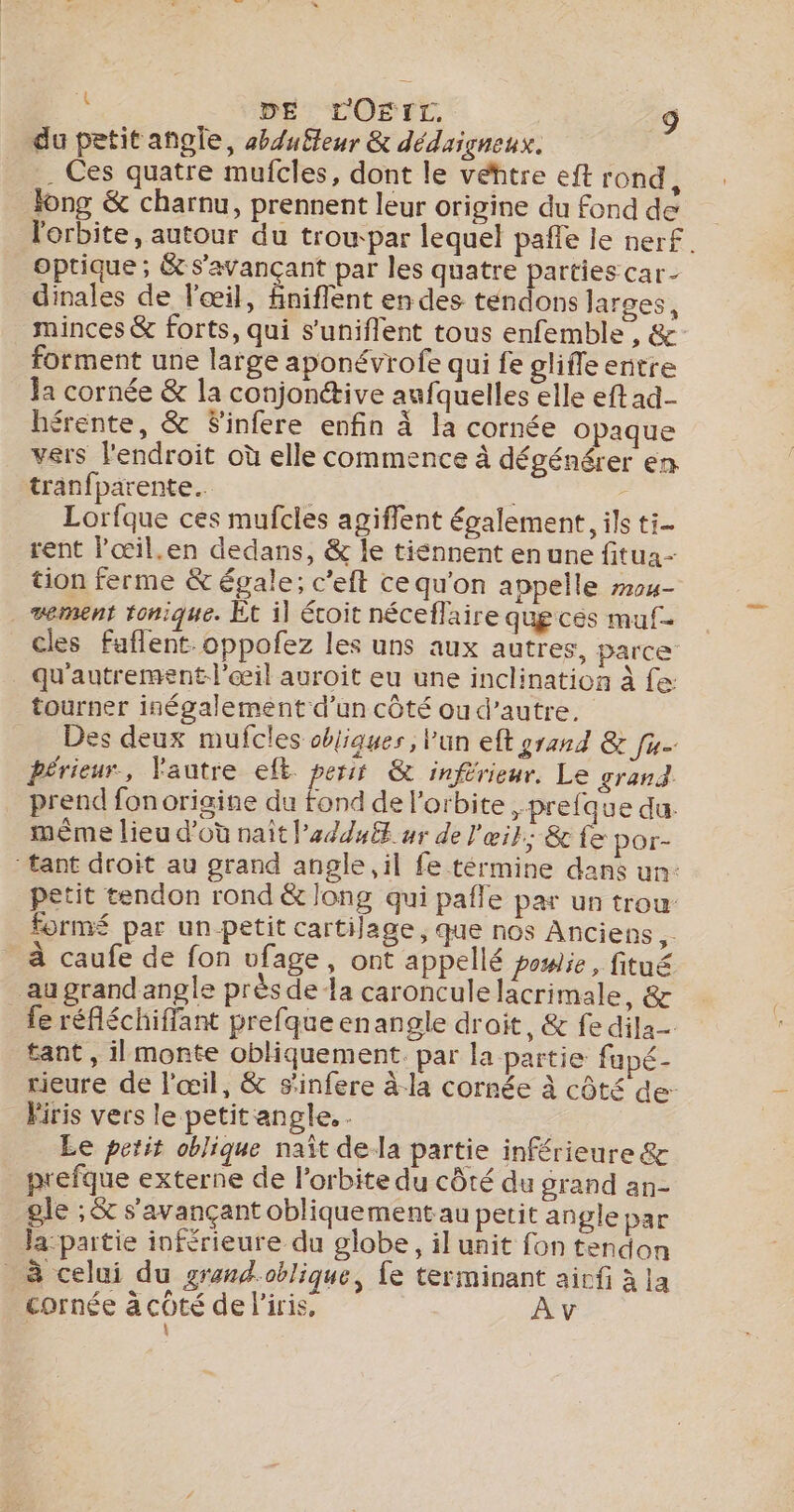 du petit angle, buteur &amp; dédaigneux. . Ces quatre mufcles, dont le véhtre eft rond, Jong &amp; charnu, prennent leur origine du fond de l'orbite, autour du trou par lequel pañle le nerf. optique ; &amp; S’avançant par les quatre parties car- dinales de l'œil, fniflent en des tendons larges, minces &amp; forts, qui s’uniflent tous enfemble , &amp;- forment une large aponévrofe qui fe glifleentre Ja cornée &amp; la conjonétive aufquelles elle eftad- érente, &amp; Sinfere enfin à la cornée opaque vers l'endroit où elle commence à dégénérer en tranfparente.. : &gt; Lorfque ces mufcles agiffent également, ils ti- rent Fœil.en dedans, &amp; le tiénnent en une fitua- tion ferme &amp; égale; c’eft ce qu'on appelle #04- vement tonique. Et il éroit néceffaire que ces muf- cles faflent.oppofez les uns aux autres, parce _ Qu'autrementl’œil auroit eu une inclination à fe tourner inégalement d’un côté ou d’autre, Des deux mufcles objiques, lun eft grand &amp; fu. périeur, Vautre eft. petit &amp; inférieur. Le grand. prend fon origine du fond de l'orbite , prefque du. mème lieu d’où nait l’a/d4ft ur de l'œit; &amp; fe por- tant droit au grand angle il fe términe dans un: petit tendon rond &amp; long qui pafle par un trou form par un petit cartilage, que nos Anciens Fe à caufe de fon vfage, ont appellé powie, fitué _augrandangle près de la caroncule lacrimale, &amp; fe réfléchifflant prefque enangle droit, &amp; fe dila- tant, il monte obliquement. par la partie fapé- rieure de l'œil, &amp; s'infere à-la cornée à côté de- Firis vers le petit angle. . Le petit oblique naît dela partie inférieure &amp; prefque externe de l'orbite du côté du grand an- gle ; &amp; s'avançant obliquement au petit angle par la-partie inférieure du globe, il unit fon tendon _ à celui du grand.oblique, fe terminant airfi à la _ cornée acôté de l'iris, Av :