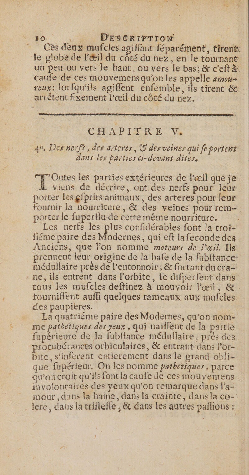 Ces deux mufcles agiflant féparément, tirent: le globe de l'Œil du côté du nez, en le tournant un peu ou vers le haut, ou vers Le bas; &amp; c’eft à: caufe de ces mouvemens qu'on les appelle 4m0#= reux: lorfqu’ils agiflent enfemble, ils tirent &amp; arrêtent fixement l'œil du côté du nez. CHAPITRE vV. 40. Des netff, des arteres, 5 des veines qui fe portent dans les parties ci-devant dites. Outes les parties extérieures de l’œil que je “A viens de décrire, ont des nerfs pour leur porter les gfprits animaux, des arteres pour leur fournir la nourriture, &amp; des veines pour rem porter le fuperflu de cette même nourriture. Les nerfs les plus confidérables font la troi- fiéme paire des Modernes, qui eft lafeconde des Anciens, que lon nomme moteurs de l'œil. Ils prennent leur origine de la bafe de ja fabftance: médullaire près de l’entonnoir ; &amp; fortant ducra- ne, ils entrent dans l'orbite, fe difperfent dans tous les mufcles deftinez à mouvoir l'œil, &amp;. fourniflent aufli quelques rameaux aux mufcles des paupières. ÈS _ La quatriéme paire des Modernes, qu’on nom- me paibétiques des yeux , qui naiflent de la partie fupérieure de Ja fubftance médullaire, près des protubérances orbiculaires, &amp; entrant dans Por-. bite, s’inferent entierement dans le grand obli- que fupérieur. On les nomme pathétiques, parce au’on croit qu'ils font la caufe de ces mouvemens involontaires des yeux qu’on remarque dans l’a- mour , dans la haine, dans la crainte, dans la ce- lere, dans la triftefle , &amp; dans les autres paflions :