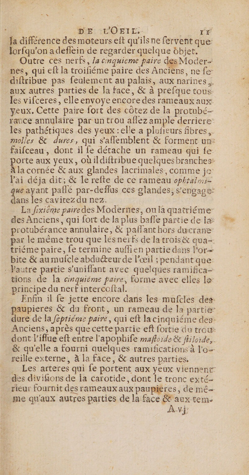 DE: :L'OETL.- re Ja différence des moteurs eft qu'ils ne fervent que: lorfqu’on adefiein de regarder quelque ôbjet. Outre ces nerfs, /4 cnquieme paire des Moer- nes, qui eft la troifiéme paire des Anciens, ne fe: difiribue pas feulement au palais, aux narines aux autres parties de la face, &amp; à prefque tous les vifceres, elle envoye encore des rameaux aux yeux. Cette paire fort des côtez de la protubé- rance annulaire par un trou afléz ample derriere: les pathétiques des yeux :elle a plufieurs fibres. faifceau, dont il fe détache un rameau qui fe _porte aux yeux, oùildiftribue quelquesbranches: à la cornée &amp; aux glandes lacrimales, comme je l'ai déja dit; &amp; le refte de ce rameau ophralmi- que ayant pañlé par-deflus ces glandes, s'engage: Lu les cavitezdu nez. La fixiême paire des Modernes, ou la quatriéme des Anciens, qui fort de la plus baffle partie de la protubérance annulaire, &amp; paffant hors ducrane: par le même trou que lésnerfs de la trois &amp; qua triéme paire, fe termine aufien partie dans l'or bite &amp; au mulcle abducteur de l'œil ; pendant que: --Fautre partie s’uniflant avec quelques ramifica- principe du nerf intercoftal. - Enfin il fe jette encore dans les mufcles des: paupieres &amp; du front, un rameau de la partie” dure de la fépriéme paire, qui eft la cinquiéme des- Anciens, après que cette partie eft fortie du trou: dont l’iflue eft entre l'apophife maffoide &amp; fEloide,. &amp; qu’elle a fourni quelques ramifications à l'o- reille externe, à la face, &amp; autres parties. Les arteres qui fe portent aux yeux viennent: des divifions de la carotide, dont le tronc exté- _ rieur fournit des rameaux aux paupüigres, de mé _ me qu'aux autres parties de la face &amp;'aux tem. AV De