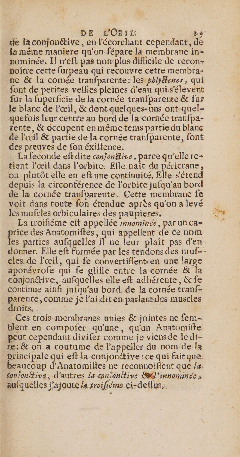 DE LOEIt 14 la même maniere qu'’on-fépare la membrane in nominée. Il n’eft pas non plus difficile de recon- noître cette furpeau qui recouvre cette membra- ne &amp; la cornée tranfparente: les phlyéfenes, qui font de petites veflies pleines d'eau qui.s'élevent fur la fuperficie de la cornée tranfparente &amp; fur le blanc de l'œil, &amp; dent quelques-uns ont quel- quefois leur centre au bord de la cornée tranfpa- rente, &amp; occupent en même-tems partie du blare de l'œil &amp; partie de la cornée tranfparente, font des preuves de fon éxiftence. La feconde eft dite conjon£tive, parce qu'elle re= tient l’œil dans l'orbite. Elle naît du péricrane, ou plutôt elle en eft une continuité, Elle s'étend depuis la circonférence de l'orbite jufqu’au bord de l&amp; cornée tranfparente. Cette membrane fe voit dans toute fon étendue après qu'on a levé les mufcles orbiculaires des paupieres. La troifiéme eft appellée :1nominée, par un cas price des Anatomiftes, qui appellent de ce nom les parties aufquelles il ne leur plaît pas d'en “cles de l'œil, qui fe convertiflent en une large aponévrofe qui fe gliffe entre la cornée &amp; la conjonctive, aufquelles elle eft adhérente, &amp; fe continue ainfi jufqu'au bord. de la cornée tranf- _parente, comme je l'ai diten-parlantdes muscles droits. . Ces trois membranes unies &amp; jointes ne fem bient en compofer qu'une, qu'un Anatomifte peut cependant divifer comme.je viensde le di- re; &amp; on a coutume de l’appeller du nom de la principale qui eft la conjonétive : ce qui faitque. conjonétive, d’autres Ja conjanttive Swl’innominée _aulquelles j'ajoute /a.rroifiéme ci-deflus..