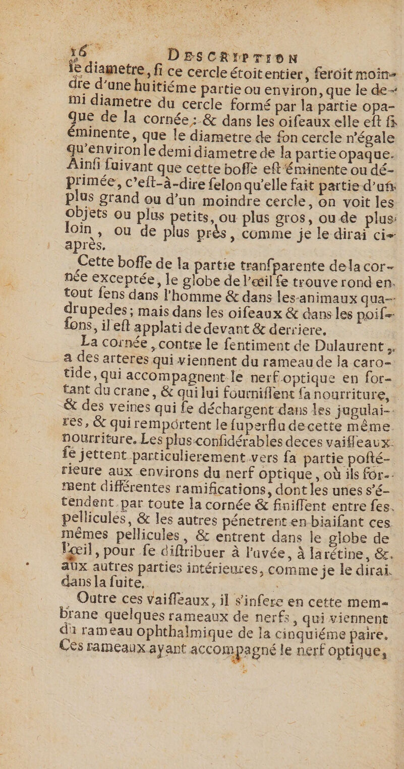 ne DEscRrprron Îe diametre, fi ce cercle étoit entier, feroit moin dre d’une huitiéme partie ou environ, que le de- Mi diametre du cercle formé par la partie opa- Que de la cornée :.&amp; dans les oifeaux elle eft fi éminente, que le diametre de fon cercle n’égale qu'environle demi diametre de la partieopaque. Ain fuivant que cette bofle eft éminente ou dé- primée, c’eft-à-dire felon qu’elle fait partie d’uf plus grand ou d’un moindre cercle, on voit les objets ou plus petits, ou plus gros, ou de plus: loin, ou de plus près, comme je le dirai ci: après. Cette boffe de la partie tranfparente dela cor- née exceptée, le globe de l'œil fe trouve rond en. tout fens dans l’homme &amp; dans les-animaux qua-- drupedes ; mais dans les oifeaux &amp; dans les poif= fons, il eft applati de devant &amp; derriere. | La cornée , contre le fentiment de Dulaurent.. a des arteres qui viennent du rameaude la caro- tide, qui accompagnent le nerf optique en for- tant du crane, &amp; qui lui fourniflent {a nourriture, &amp; des veines qui fe déchargent dans les jugulai-- res, &amp; quirempôrtent le fuperfla decette même. nourriture. Les plus-confidérables deces vaifleaux. fé jettent particulierement.vers fa partie pofté- rieure aux environs du nerf optique, où ils for. ment différentes ramifications, dont les unes s’é- tendent par toute la cornée &amp; finiffent entre fes. pellicules, &amp; les autres pénetrent en biaifant ces. mêmes pellicules, &amp; entrent dans le globe de Læil, pour fe diftribuer à l'uvée, À larétine, &amp;. aux autres parties intérieures, comme je le dirai. dans la fuite, à Outre ces vaifleaux, il sinfere en cette mem brane quelques rameaux de nerfs, qui viennent di rameau ophthalmique de la cinquiéme paire, Ces rameaux ayant accompagné le nerf optique, eo