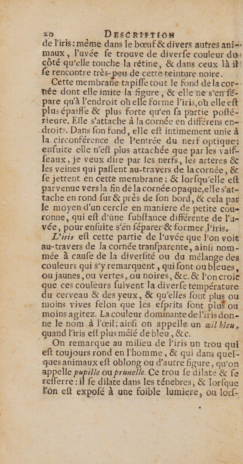 50 DESCRIPTION de l'iris: même dans le bœuf &amp;divers autres ani: maux , l’uvée fe trouve de diverfe couleur du: côté qu’elle touche la rétine, &amp; dans ceux. là ik! fe rencontre très- peu de cette teinture noire. Cette membrane tapiffe tout le fond dé la cor-: née dont elle imite la figure, &amp; ellene ser. pare qu'à l’endroit où elle forme l'iris, où elle eft plusépaifle &amp; plus forte qu’en fa partie pofté- rieure, Elle s'attache à la cornée en différens en-. -droits. Dans fon fond, elle eft intimement unie à la circonférence de lPentrée du nerf optique: enfaite elle n'eft plus attachée que par les vaif- feaux, je veux dire par les nerfs, les arteres &amp; les veines qui paflent au-travers de lacornée, &amp; fe jettent en cette membrane ; &amp; lorfqu’elle eft _ parvenue versla fin dé la cornée opaque,elle s’at- tache en rond fur &amp; prés de fon bord, &amp; cela par le moyen d’un cercle en maniere de petite cou ronne, qui eft d’üne fubftance différente de lu= vée, pour enfuite s’én féparer&amp; former f'iris.. Liris elt cette partie de l’uvée que l’on voit au-travers de la cornée tranfparente, ainfi nom- mée à caufe de la diverfité ou du mélange des couleurs qui s’yremarquent , qui font oubleues, Ou jaunes, ou vertes, ou noires, &amp;c.&amp; l’oncroit que ces couléurs fuivent la diverfe température du cerveau &amp; des yeux, &amp; qu'elles font plus ou. moins vives felon que les efprits font plus ou moins agitez. La couleur dominante de l'irisdon= ne le nom à l'œil; ainfi on appelle un wi Heu, quand l'iris eft plus mêlé de bleu, &amp;c. da On remarque au milieu de Piris un trou qui eft toujours rond en l'homme, &amp; qui dans quel- ques animaux elt oblong ou d'autre figure, qu’on appelle papille ou prunelle. Ce trou fe dilate &amp; fa refferre : il fe dilate dans les ténebres, &amp; lorfque kôn eft expolé à une foible lumiere, ou lorf-
