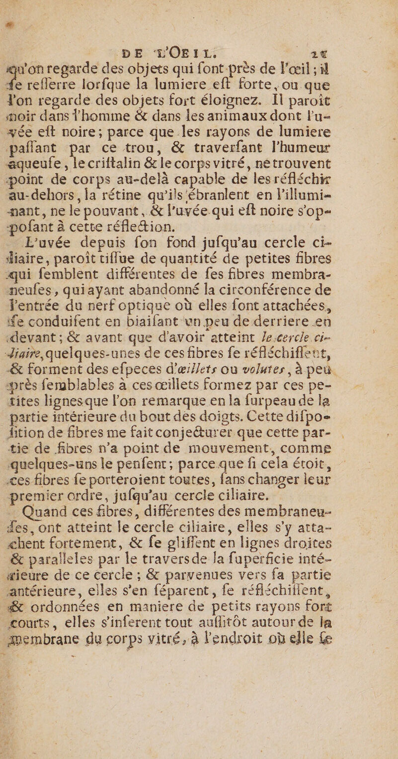 DE TLOEIL. a su'on regarde des objets qui font-près de l'œil ; 4 | Ds lorfque la lumiere eft forte, ou que lon regarde des objets fort éloignez. Il paroît noir dans homme &amp; dans les animaux dont l'u- yée et noire; parce que Îles rayons de lumiere pañlant par ce trou, &amp; traverfant l'humeur aqueufe, le criftalin &amp; le corps vitré, nétrouvent «point de corps au-delà capable de lesréfléchir au- dehors, la rétine qu’ils'ébranlent en lillumi- nant, ne le pouvant, &amp; l'uvée.qui eft noire s'op- -pofant à cette réflettion. | E'uvée depuis fon fond jufqu’au cercle ci- aire, paroît tiflue de quantité de petites fibres qui femblent différentes de fes fibres membra- neufes, quiayant abandonné la circonférence de l'entrée du nerf optique où elles font attachées, fe conduifent en biaifant un peu de derriere en devant ; &amp; avant que d'avoir atteint /e.cercle ci- Jiaire quelques-unes de ces fibres fe réfléchiflent, &amp; forment des efpeces d’œillets ou volutes, à peu. près femblables à ces œillets formez par ces pe- tites lignesque l'on remarque en la furpeau de la partie intérieure du bout dés doigts. Cette difpo- ition de fibres me fait conjeéturer que cette par- tie de fibres n’a point de mouvement, comme quelques-uns le penfent; parceque fi cela étoit, es fibres fe porteroient toutes, fans changer leur premier ordre, jufqu’au cercle ciliaire. - Quand ces fibres, différentes des membraneu- fes, ont atteint le cercle ciliaire, elles s’y atta- chent fortement, &amp; fe glifflent en lignes droites &amp; paralleles par le traversde la fuperficie inté- #ieure de ce cercle ; &amp; parvenues vers fa partie antérieure, elles s’en féparent, fe réfléchillent, #&amp; ordonnées en maniere de petits rayons fort courts, elles s’inferent tout auflitôt autour de la membrane du corps vitré, à l'endroit où elle Le