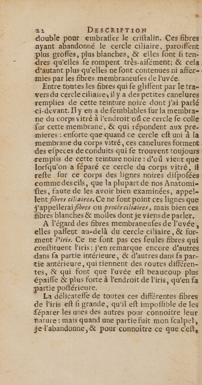 double pour embrafler le criftalin. Ces fibres ayant abandonné le cercle ciliaire, paroiflent plus grofles, plus blanches, &amp; elles font fi ten- dres qu’elles fe rompent très-aifément; &amp; cela. d’autant plus qu’elles ne font contenues ni affer=. imies par les fibres membrañeufes de l’uvée. Entre toutes les fibres qui fe gliflent par letra= vers du cercle ciliaire, il y a des petites canelures remplies de cette teinture noire dont j'ai parlé &lt;i-devant.I}y en a de femblables fur la membras ne du corps vitré à l'endroit oû ce cercle fe colle Fur cette membrane, &amp; qui répondent aux pre. mieres : enforte que quand ce cercle eft uni à la membrane du corps vitré, ces canelures forment des efpeces de conduits qui fe trouvent toujours æemplis de cette teinture noire : d’où vient que lorfqu’on a féparé ce cercle du corps vitré, äl refte fur ce corps des lignes noires difpofées comme des cils, que la plupart de nos Anatomi- ftes, faute de les avoir bien examinées, appel lent fibres ciliaires, Ce ne font point ces lignes que j'appelleraiféres ou procès ciliaires, mais bien ces fibres blanches &amp; molles dont je viensde parler. À l'égard des fibres membraneafes de l’uvée, elles pañlent au-delà du cercle ciliaire, &amp; for- ment Pirir. Ce ne font pas ces feules fibres qui conftituent l'iris; j'en remarque encore d’autres dans fa partie intérieure, &amp; d’autres dans fa par- tie antérieure, quitiennent des routes différen- tes, &amp; qui font que l'uvée eft beaucoup plus épaifle &amp; plus forte à l'endroit de l'iris, qu’en fa partie poftérieure. | La délicatefle de toutes ces différentes fibres de l'iris eft fi grande, qu’il eft impoilible de les féparer les unes des autres pour connoître leur hature : mais quand une partie fuit mon fcalpel, ÿel'abandonne ,&amp; pour connoître ce que c'eft,