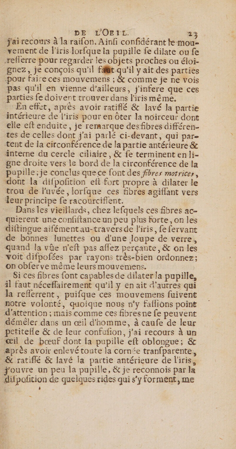 _ jairecours à la raifon, Ainfi confidérant te-mou- _vement de l'iris lorfque la pupille fe dilate ou fe reflerre pour regarder les objets proches ou éloi- gnez, je conçois qu'il Fit qu’il y ait des parties Pour faire ces mouvemens ; &amp; comme je ne Vois pas qu'il en vienne d’ailieurs, j'infere que ces parties fe doivent trouver dans l'iris même. _: En effet, après avoir ratiflé &amp; lavé la partie intérieure de l'iris pour en Ôter la noirceur dont elle eft enduite, je rermarque desfibres différen- tes de celles dont j'ai parlé ci-devant, qui par- tent de la circonférence de la partie antérieure &amp; änterne du cercle ciliaire, &amp; fe terminent en li- gne droite vers le bord de la circonférence de la papille; je conclus quece font des ffbres motrices, dont la difpofition eft fort propre à dilater le trou de luvée, forfque ces fibres agiflant vers Leur principe fe racourciflent. Dans les vieillards, chez lefquels ces fibres ac- quierent une confitance un peu plus forte, on les diftingue aifémentau-traversde l'iris, fefervant de bonnes lunettes ou d'une loupe de verre, quand la vûe n'eft pas aflez perçante, &amp; on les voit difpofées par rayons très-bien ordonnez; on obferve même leurs mouvemens. | Si ces fibres {ont capables de dilater la pupille, 41 faut nécefflairement qu’il y en ait d'autres qui la reflerrent, puifque ces mouvemens fuivent notre volonté, quoique nous n’y faflions point d'attention ; mais comme ces fibresne fe peuvent démêler dans un œil d'homme, à caufe de leur petitetle &amp; de leur confufion, j’ai recours à un œil de bœuf dont la pupille eft oblongue, &amp; après avoir enlevé toate la cornée tranfparente, _ &amp; ratiflé &amp; lavé la partie antérieure de l'iris, ouvre un peu la pupille, &amp; je reconnois par la difpoñtion de quelques rides qui s’y forment, me Q L k ; LS