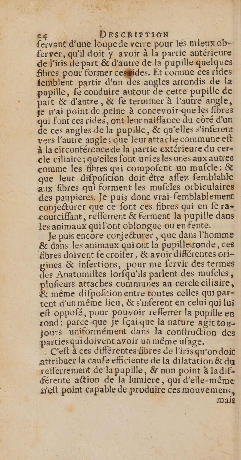 Eg _DESCRIS TION {ervant d’une loupede verre pour les mieux 0b- ferver, qu'il doit y avoir à la partie antérieure de l'iris de part &amp; d'autre de la pupille quelques fibres pour former cesiides. Et comme ces rides femblent partir d'un des angles arrondis de la pupille, fe conduire autour de cette pupille de pait &amp; d'autre , &amp; fe terminer à l’autre angle, je wai peint.de peine à concevoir-que les fibres qui font ces rides, ont leur naiflance du côté d’un de ces angles.de la pupikle, &amp; qu’elles s’inferent vers l’autre angle; que leur attache commune eft à la circonférencede la partie extérieure du cer- cle ciliaire ; qu’elles font uries les unes aux autres comme les fibres qui compofent un mufcle; &amp; que leur difpofition doit être aflez femblable aux fibres qui forment les mufcles orbiculaires des paupieres. Je puis donc vrai-femblablement conjecturer que ce font ces fibres qui en fe ra courciflant, refferrent &amp; ferment la pupille dans les animaux qui l’ont oblongue ou enfente. Je puis encore conje&amp;urer , que dans l'homme &amp; dans les animaux qui ont la pupillaronde, ces fibres doivent fe croifer, &amp; avoir différentes ori- gines &amp; infertions, pour me fervir des termes des Anatomiftes lorfqu'ils parlent des mufcles, lufeurs attaches communes au cercle ciliaire, &amp; même difpolition entre toutes celles qui par- tent d'un mème lieu, &amp; s'inferent en celui qui lui eft oppofé, pour pouvoir reflerrer la pupille en rond; parceque je fçai-que la nature agittou- jours uniformément dans la confirution des partiesqui doivent avoir un même ufage. . C'eft à ces différentes-fibres de l'iris qu'ondoit attribuer la caufe efficiente de la dilatation &amp;du reflerrement de la pupille, &amp; non point à ladif- férente ation de la lumiere, qui d’elle-même s'eft point capable de produire cesmouvemens, mais