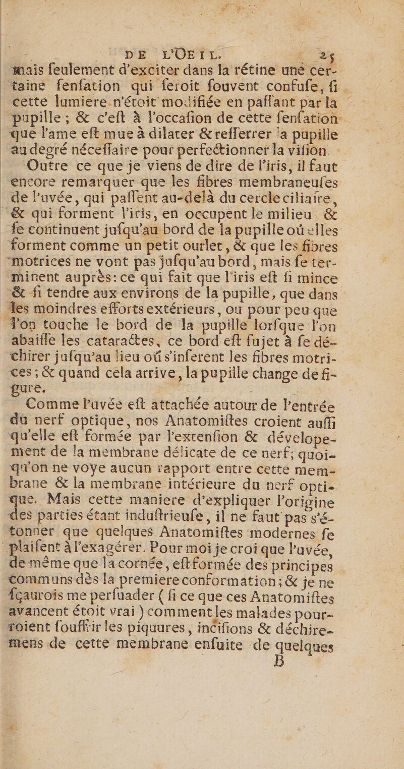 | L. DE L'OEIL. . 2 mais feulement d’exciter dans la rétine uné cer- taine fenfation qui feroit fouvent confufe, fi. cette lumiere n'étoit modifiée en pañfant parla pupille ; &amp; c’eft à l'occafion de cette fenfation. que lame eft mue à dilater &amp;refferrer la pupille Outre ce que je viens de dire de l'iris, il faut fe continuent jufqu’au bord de la pupilleoû+lles minent auprès: ce qui fait que l'iris eft fi mince les moindres effortsextérieurs, ou pour peu que abaïfle les catarattes, ce bord eft fujet à fe dé- chirer jufqu’au lieu oû s'inferent les fibres motri- ces ; &amp; quand cela arrive, la pupille change de f- gure. : Comme Puvée eft attachée autour de l'entrée du nerf optique, nos Anatomiftes croient auff ment de la membrane délicate de ce nerf: quoi- qu'on ne voye aucun rapport entre cette mern- brane &amp; la membrane intérieure du nerf Opti- que. Mais cette maniere d’expliquer l’origine de même que la cornée, eftformée des principes communs dès la premiereconformation;&amp; je ne fçaurois me perfuader {fi ce que ces Anatomiftes avancent étoit vrai )commentles malades pour- roient fouffir les piquures, incifions &amp; déchire mens de cette membrane enfuite de quelques B