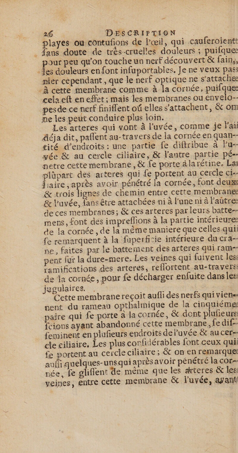 … 26 DESCRIPTION playes où contufons de l'œil, qui cauferoientt . fans doute de très-cruelles douleurs ; puifque pour peu qu'on touche un nerf découvert &amp; fain,, -Îes douleurs en font infuportables, Je ne veux pass _ sier cependant , que le nerf optique ne s'attache: -À cette membrane comme à la cornée, puifques cela eft en effet; mais les membranes ou envelo-- pesde ce nerf finiflent oû elles s'attachent, &amp; om ne les peut conduire plus loin. Les arteres qui vont à l'uvée, comme je lai äéja dit, paflent au-travers de la cornée en quan-- gité d’endroits: une partie fe diftribue à Fu-- yée &amp; au cercle ciliaire, &amp; lantre partie pé-- netre cette membrane, &amp; fe porte âlarétine. La plüpart des arteres qui fe portent au cercle ci-- me après avoir pénétré la cornée, font deux &amp; rois lignes de chemin entre cette membrane &amp; l'uvée, fans être attachées ni à l’une ni à l’aütre de ces membranes; &amp; ces arteres par leurs batte- mens, font des impreffions à la partie intérieure de la cornée , de la même maniere que celles qui fe remarquent à la fuperficie intérieure du cra- ne, faites par le battement des arteres qui ram- pent fur la dure-mere. Les veines qui fuivent les ramifications des arteres, reflortent au-travers de a cornée, pour fe décharger enfuite dans les: jugulaires. &lt; $ Cette membrane reçoit auflides nerfs qui viens nent du rameau opthalmique de la cinquiémg paire qui fe porte à la cornée, &amp; dont plufieurs fcions ayant abandonné cette membrane, fe dif- feminent en plufeurs endroits deluvée &amp; au cer-- de ciliaire. Les plus confidérables font ceux qui fe portent au cercle cilaire ; &amp; on en remarque auf quelques-unsqui après avoir pénétré la cor- née, fe gliflent de mème que les arteres &amp; les veines, entre cette membrane ë&amp; l'uvée, ayant