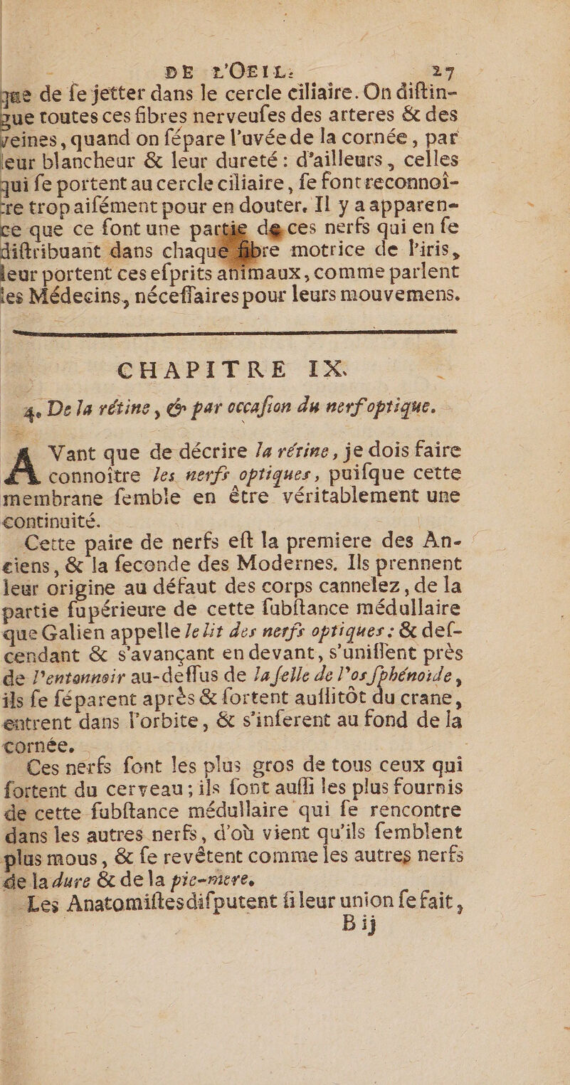 - DE L'OEIL: : ae e de fe jetter dans le cercle ciliaire. On diftin- ue routes ces fibres nerveufes des arteres &amp; des reines, quand on fépare l’uvéede la cornée, par leur blancheur &amp; leur dureté: d’ailleurs, celles La fe portent au cercle ciliaire, fe fontreconnoi- re tropaifément pour en douter. Il y a apparen- ce que ce font une partie dgces nerfs qui en fe diftribuant dans chaquébre motrice de iris, leur portent ces efprits afimaux, comme parlent les Médecins, néceffaires pour leurs mouvemens. É CHAPITRE IX a. De la rétine, Gr par occafion du nenfoprique. A Vant que de décrire Ja rérine, je dois faire ÆX connoïtre /es nerfs optiques, puilque cette membrane femble en être véritablement une continuité. | Cette paire de nerfs ef la premiere des An- £iens, &amp; la feconde des Modernes, Ils prennent leur origine au défaut des corps cannelez, de la partie fupérieure de cette fubftance médullaire que Galien appellé Je lit des nerfs optiques : &amp; del- cendant &amp; s'avançant en devant, s’uniflent près de l’entannsir au-deflus de 74 {elle de l'os fbhénoide, ils fe féparent après &amp; fortent auflitôt du crane, entrent dans l'orbite, &amp; s’inferent au fond de la cornée. _ Ces nerfs font les plus gros de tous ceux qui fortent du cerveau; ils font aufli les plus fournis de cette fubftance médullaire qui fe rencontre dans les autres nerfs, d’où vient qu’ils femblent plus mous, &amp; fe revétent comme les autres nerfs de la dure &amp; de la pie-mire, : … Les Anatomiftesdifputent fileur union fefait, pe | Bij
