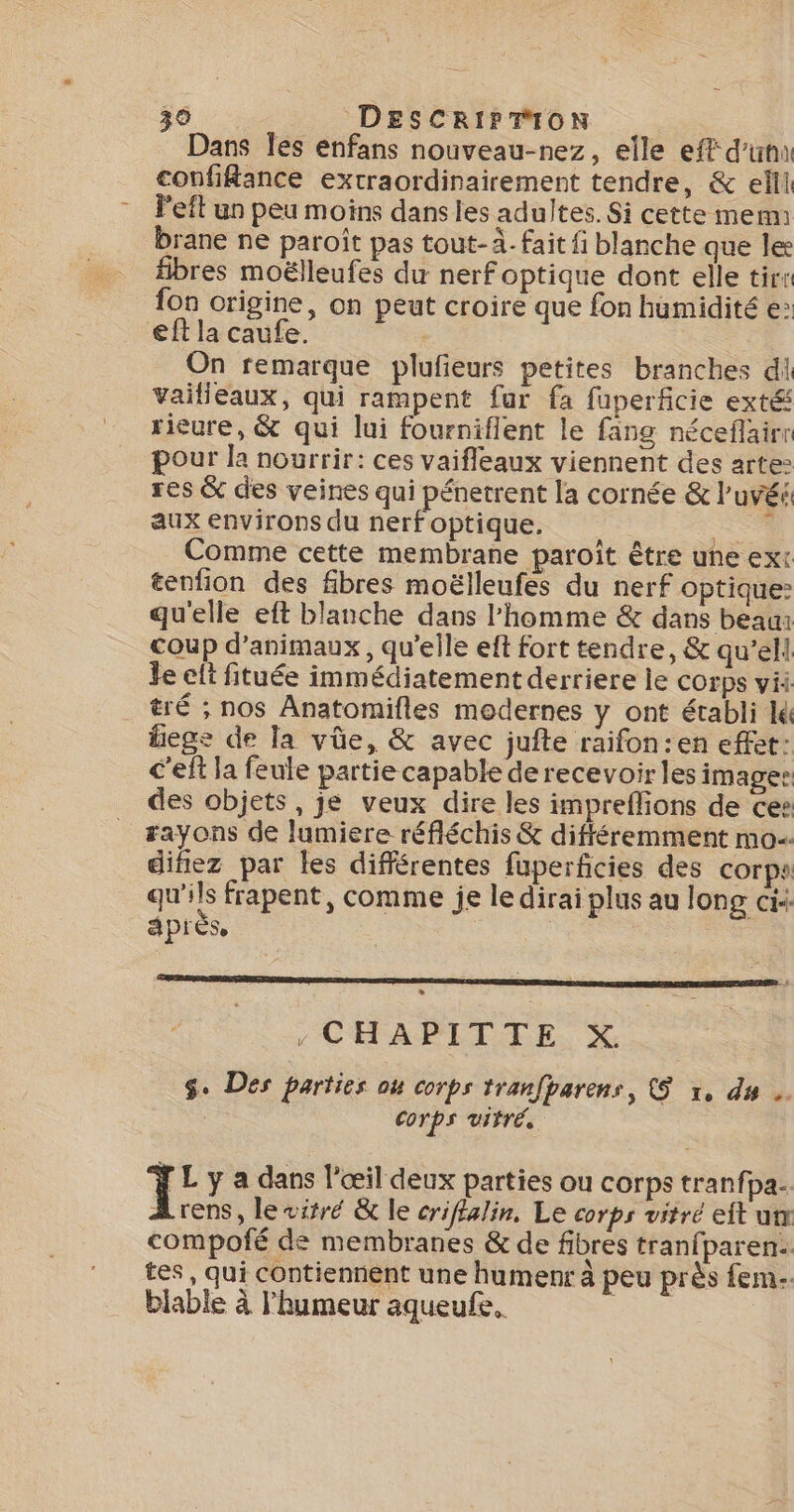 Dans Îes enfans nouveau-nez, elle eff d'una coufikance extraordinairement tendre, &amp; elll Peft un peu moins dansies adultes. Si cette mem: brane ne paroit pas tout-À. fait fi blanche que les fibres moëlleufes du nerf optique dont elle tirs fon origine, on peut croire que fon humidité e&gt; eff la caufe. | On remarque plufeurs petites branches di Vailleaux, qui rampent fur fa fuperficie exté rieure, &amp; qui lui fourniflent le fang néceflairr pour la nourrir: ces vaifleaux viennent des arte res &amp; des veines qui pénetrent la cornée &amp; l’uvé aux environs du nerf optique. Re Comme cette membrane paroît être une ext tenfion des fibres moëlleufes du nerf optique: qu'elle eft blanche dans l'homme &amp; dans beaui coup d'animaux, qu’elle eft fort tendre, &amp; qu’ell Je elt fituée immédiatement derriere le corps ii tré ; nos Anatomifles modernes y ont établi lk liege de Ta vüûe, &amp; avec jufte raifon:en effet: c'eft la feule partie capable de recevoir les images des objets, je veux dire les impreflions de ces #ayons de lumiere réfléchis &amp; différemment mo diñez par les différentes fuperficies des corps qu'ils frapent, comme je le dirai plus au long ci+ aprés | » , CHAPITTE X. $. Des parties ou corps tranfparens, &amp;$ x, du … | Corps viré. T: y a dans l'œil deux parties ou corps tranfpa.. Arens, lewitré &amp; le criffalin, Le corps vitré eft ut compofé de membranes &amp; de fibres tranfparen: tes, qui contiennent une humenr à peu près fem. biable à l'humeur aqueufe. MEURE