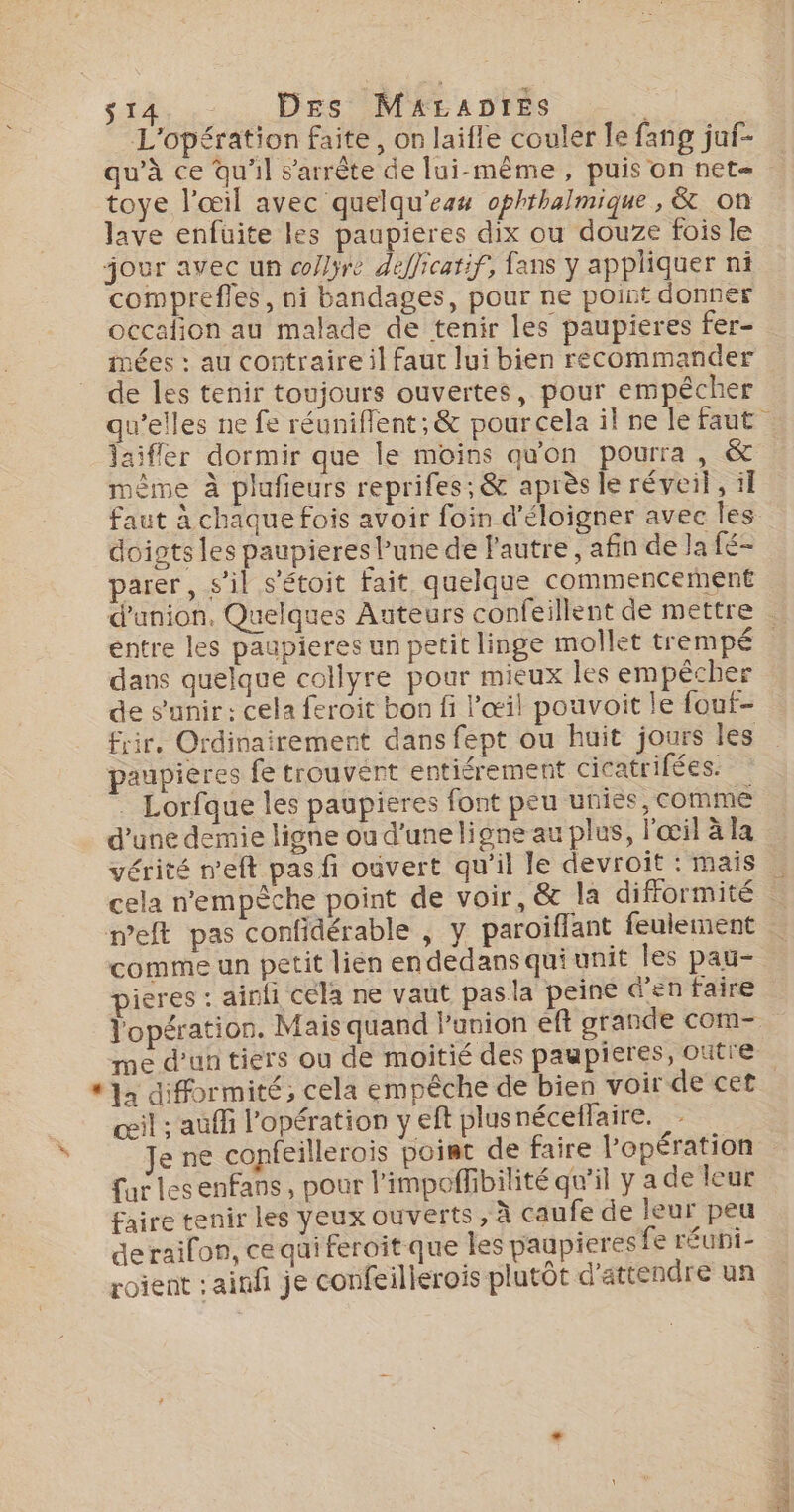 L'opération faite, on laifle couler le fang juf- qu’à ce qu'il s'arrête de lui-même, puis on net- toye l'œil avec quelqu’eas ophthalmique , &amp; on lave enfüuite les paupieres dix ou douze fois le jour avec un co/lyre defficarif, fans y appliquer ni comprefles, ni bandages, pour ne point donner occafion au malade de tenir les paupieres fer- mées : au contraire il faut lui bien recommander de les tenir toujours ouvertes, pour empêcher aifler dormir que le moins qu'on pourra, &amp; À x £ &amp; 7 ÿ : même à plufieurs reprifes; &amp; après le réveil, if doigts les paupieres l’une de l'autre , afin de Ja fé- parer, s’il s'étoit fait quelque commencement entre les paupieres un petit linge mollet trempé dans quelque collyre pour mieux les empêcher de s'unir: cela feroit bon fi l'œil pouvoit le fouf- frir. Ordinairement dans fept ou huit jours les paupières fe trouvent entiérement cicatrifées. . Lorfque les paupieres font peu unies, comme weft pas confidérable , y paroiflant feulement comme un petit lien endedans qui unit les pau- pieres : ainli cela ne vaut pasla peine d'en faire l'opération. Mais quand l'union eft grande com- me d’un tiers ou de moitié des paupieres, outre csil : auffi l'opération y eft plusnéceflaire. Je ne copfeillerois point de faire l'opération fur lesenfans, pour l’impoffibilité qu'il y a de leur faire tenir les yeux ouverts , à caufe de leur peu derailon, ce qui feroit que les paupieres fe réuni- roient : ainfi je confeillerois plutôt d'attendre un ef