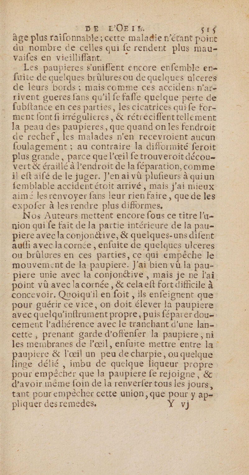 DE EOErES. | si$ âge plus raifonnable; cette maladie n'étant point du nombre de celles qui fe rendent plus mau- vaifes en vieilliffant. Ù Les paupieres Suniflent encore enfemble en fuite de quelques brüluresou de quelques ulceres de léurs bords ; mais comme ces accidens n’are rivent gueres fans qu'il fe fafle quelque perte de fubftance en ces parties, les cicatrices quife for- ment font fi irrégulieres, &amp; rétréciflenttellement la peau des paupieres, que quand onles fendroit de rechef, les malades n’en recevroient aucun foulagement ; au contraire la difformité feroit plus grande, parce que l'œil fe trouveroit décou= vert &amp; éraillé à Pendroit de la féparation, comme il eft aifé de le juger. J'en ai vü plufieurs à quiun femblable accident étoit arrivé, mais j'ai mieux aim= les renvoyer fans leur rien faire, que de les expofer à les rendre plus difformes, Nos Auteurs mettent encore fous ce titre l’u nion qui fe fait de la partie intérieure de la pau piere avec la conjonétive, &amp; quelques-uns difent aufh avec la cornée , enfuite de quelques ulceres ou brûlures en ces parties, ce qui empêche le . mouvement de la paupiere. J'ai bien vü la pau- - piere unie avec la conjonétive , mais je ne lai. ‘point vü avec la cornée , &amp; celaeft fort difficile à concevoir. Quoiqu'il en foit , ils enfeignent que pour guérir ce vice, on doit élever la paupiere avec quelqu'inftrument propre, puis féparer dou. cement l’adhérence avec le tranchant d’une lan- cette, prenant garde d’offenfer la paupiere, ni les membranes de l'œil, enfuite mettre entre la : paupiere &amp; l'œil un peu de charpie, ou quelque linge délié , imbu de quelque liqueur propre pour empècher que la paupiere fe rejoigne, &amp; d'avoir mème foin de la renverfer tous les jours, tant pour empècher cette union, que pour y ap= pliquer des remedes. XV]