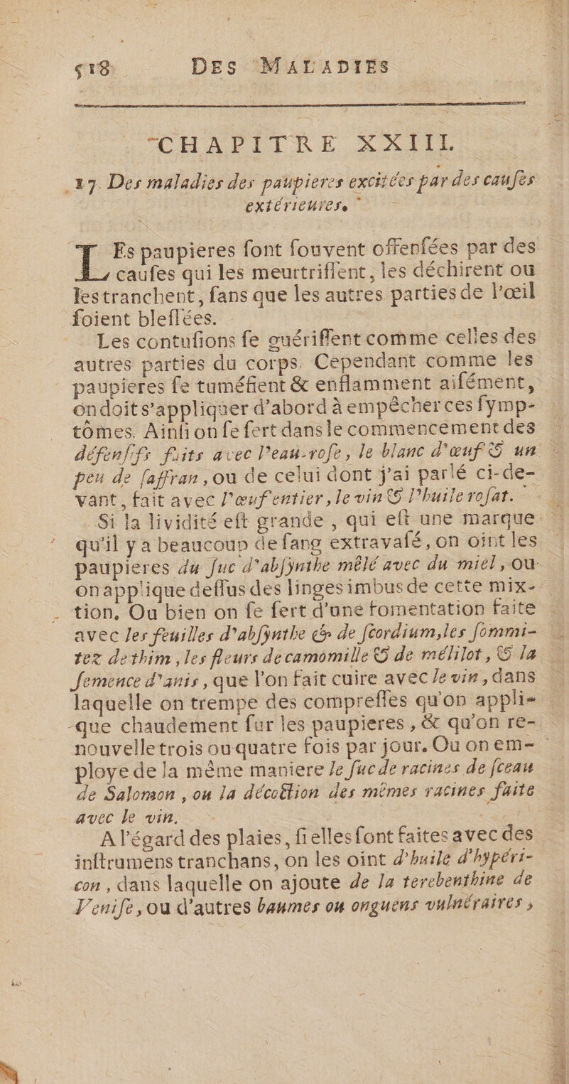 CHAPITRE SXII 27. Des maladies des paupieres excitées par des caufes EXTÉTIEUTESe = LÉ paupieres font fouvent offenfées par des caufes qui les meurtriffent, les déchirent ou lestranchent, fans que les autres parties de l'œil foient bleflées. Les contufions fe guériflent comme celles des autres parties du corps. Cependant comme les paupieres fe tuméfient &amp; enflamment aifément, ndoit s'appliquer d’abord à empécher ces fymp- tomes. Ainli on fe fert dans le commencement des défenffs fiits avec l'eau-rofe, le blanc d'œuf S un … peu de [affran, où de celui dont j’ai parlé ci-de- vant, fait avec l'œufentier, le vin Phuile rofat. « Si la lividité eft grande , qui eft une marque. : !_ qu'il ya beaucoun de fang extravafé, on oint les paupieres du Juc d'abjÿnthe mêlé avec du miel, où onapplique deflus des linges imbusde cette mix . tion, Ou bien on fe fert d’ane fomentation faite : avec les feuilles d'abfÿnthe c&amp; de féordium,les fommi- tez dethim , les fleurs de camomille © de mélilot, &amp;5:7a: 0 Jemence d'anis, que l'on fait cuire avec Ze vin, dans laquelle on trempe des comprefles qu'on appli- -que chaudement fur les paupieres , &amp; qu'on re- nouvelletrois ouquatre fois par jour. Ouonem- ploye de la mème maniere Je fuc de racines de fceau de Salomon , on la décoëtion des mêmes racines faite avec Le vin. | ; A l'égard des plaies, fielles font faitesavec des inftrumens tranchans, on les oint d'huile d'hypéri- con , dans laquelle on ajoute de /4 terchenthine de V'enife, ou d’autres baumes on onguens vulnéraires ,