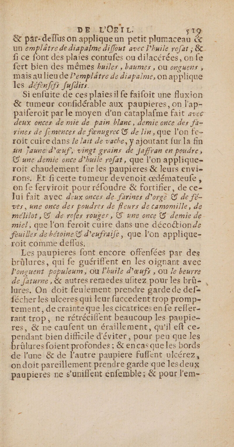pr DRE OËTL: à s T9 &amp; par-deffus on applique un petit plumaceau &amp; fi ce font des plaïes contufes ou dilacérées, on fe fert bien des mêmes huiles , baumes , Où onguens , mais au lieu de l’emplätre de diapalme, on applique les Zéfèenfifs fufdirs. Si enfuite de ces plaies il fe faifoit une fluxion &amp; tumeur confidérable aux paupieres, on j'ap- deux onces de mie de pain blanc, demie once des fà- rines de femences de fœnugrec 5 de lin, que l’on fe- roit cuire dans /e lait de vache, Y ajoutant fur la fin un jaune d'œuf, vingt grains de Jaffran en poudre, 5 une demie once d'huile rofat, que l’on applique- roit chaudement far les paupieres &amp; leurs envi- rons. Et fi cette tumeur devenoit œdémateufe, on fe ferviroit pour réfoudre &amp; fortifier, de ce- Jui fait avec deux ances de farines d'orge &amp; de fé- ves, une once des poudres de fleurs de camomille, de meélilot,&amp;5 de rofes rouges, Œ une once &amp;S demie de miel, que l’on feroit cuire dans une déco&amp;ionde feuilles de hétoine$S d'eufraife, que l'on applique- ..roit comme deflus. 34. Les paupieres font encore offenfées par des brûlures, qui fe guériflent en les oignant avec l'onçuent populeum, Où l'huile d'œufs , Ou Je beurre de faturne , &amp; autres reraedes ufitez pour les brû= lures. On doit feulement prendre garde de def= fécher les ulceres qui leur fuccedent trop promp- tement, de crainte que Îles cicatrices en fe reffer- rant trop, ne rétrécifient beaucoup les paupie- res, &amp; ne caufent un éraillement, qu'il eft ce- pendant bien difficile d'éviter, pour peu que les : brûlures foient profondes ; &amp; encasqueles bords de l’une &amp; de l’autre paupiere fuflent ulcérez, ondoit pareillement prendre garde que les deux el