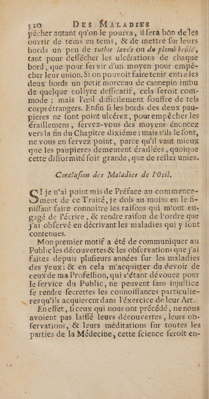 so Des Mäicanres pêcher autant qu'on le pourra, ilfera bôn de es ouvrir de tems entems, &amp; de mettre fur leurs bords un peu de tuthie lavée Où du plomb brilé, tant pour dellécher les ulcérations de chaque bord , que pour fervir d’un moyen pour empé- cher leur union.$i on pouvoitfairetenir entreles deux bords un petit morceau de cannepin imbu de quelque collyre deflicatif, cela feroit com- mode ; mais l'œil difficilement fouffre de tels corpsétrangers. Enfin fi les bords des deux pau- pieres ne {ont point ulcérez, pourempècher les éraillemens , fervez-vous des moyens éncncez vers la fin du Chapitre dixiéme ; mais s'ils le font, ne vous en fervez point, parce qu'il vaut mieux que les paupieres demeurent éraillées , quoique cette difformité foit grande, que de refter unies. Corclufion des Maladies de l'Oeil. Ç! je n'ai point mis de Préface au commence- LP ment de ce Traité, je dois au moins en le f- niffant faire connoître les raifons qui m’ont en- gagé de l'écrire, &amp; rendre raifon de Pordre que j'ai obfervé en décrivant les maladies qui y font contenues. Er Mon premier motif a été de communiquer au Publicles découvertes &amp; les obfervations que j'ai faites depuis plufieurs années fur les maladies des yeux; &amp; en cela m'acquitter du devoir de ceux de ma Profeflion, qui s'étant dévouez pour le fervice du Public, ne peuvent fans injuftice fe rendre fecrettes les connoiflances particulie- res qu'ils acquierent dans l'éxercice de leur Art. Eneffet, {iceux qui nous ont précédé, ne nous avoient pas laiflé leurs découvertes , leurs ob- fervations, &amp; leurs méditations fur toutes les parties de la Médecine, cette fcience feroit en-