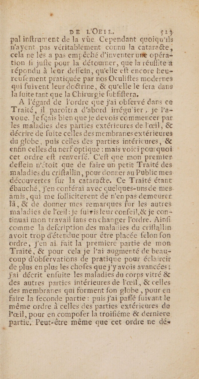 g° :- PAIE 4 DE LOEr£, RARES | pal inftrament de la vûe. Cependant quoiqu'ils payent pas véritablement connu la cataracte, cela ne lés a pas empèché d'inventer une opéra- tion fi jufte pour la détourner, que la réuflite a répondu à leùr deflein, qu'elle eft encore heu- reufement pratiquée par nos Oculiftes modernes qui fuivent leur do@rine, &amp; qu’elle le fera dans la fuite tant que la Chirurgie fubfiftera, À l'égard de l'ordre que j'ai obfervé dans ce Traité, il paroîtra d’abord irrévu'ier ,. je l’a voue. Je fcais bien que je devois commencer par les maladies des parties extérieures de l'œil, &amp; décrire de fuite celles des membranesextérieures du globe, puis celles des parties intérieures, -&amp; enfin celles du nerf optique : mais voicipourquoi cet ordre eft renverfé. C’eft que mon premier deflein ntoit que de faire un petit Traité des maladies du criftallin, pour Gonner au Public mes. découvertes fur la cataraëte, Ce Traité étant ébauché, j'en conférai avec quelques-unsde mes. amis, qui me folliciterent de n'en pas demeurer. tinuai mon travail fans en changer l'ordre. Ainf avoit trop détendue pour être placée felon fon ordre, j'en ai. fait la premiere partie de mon Traité, &amp; pour cela je lai augmenté de beau- de plus en plus les chofes que j'y avois avancées; jai décrit enfuite les maladies du corps vitré &amp; des autres parties intérieures de l'œil, &amp; celles des membranes qui forment fon globe , pour en faire la feconde partie: puis j'ai pañlé fuivant le même ordre à celles des parties extérieures de Pœil, pour en compofer la troifiéme &amp; derniere \