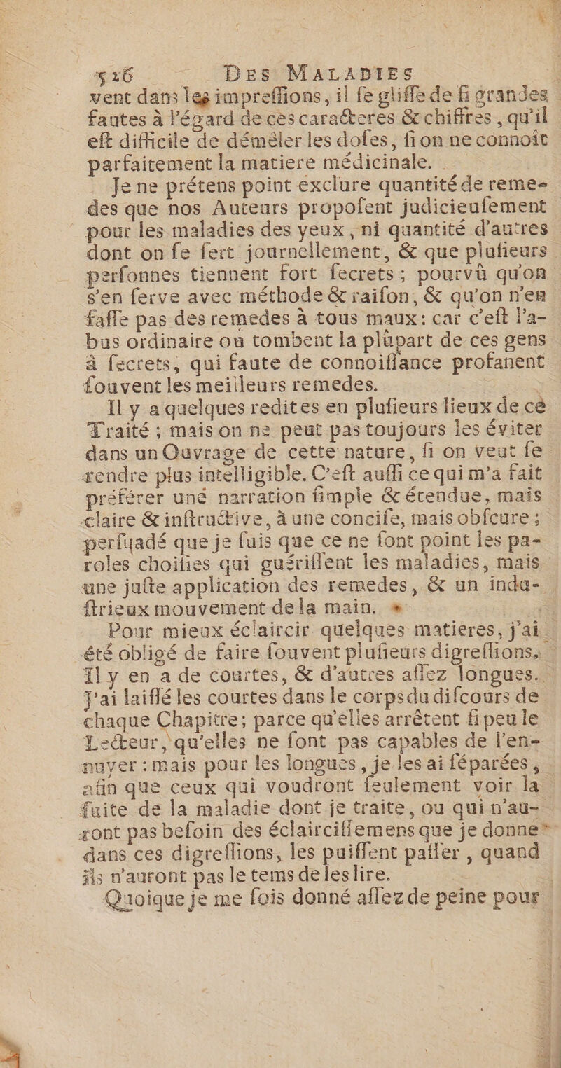 vent dans les impreffions, il fe gliffe de &amp; grandes : fautes à l'égard de cès caracteres &amp;chifires , qu'il eft difficile de démêler les dofes, fi on ne connoît parfaitement la matiere médicinale. | Je ne prétens point exclure quantité de reme- des que nos Autears propofent judicieufement pour les maladies des veux, ni quantité d’autres dont on fe fert journellement, &amp; que plufieurs perfonnes tiennent fort fecrets; pourvü quon s'en ferve avec méthode &amp; raifon, &amp; qu'on n'en faffe pas des remedes à tous maux: car c’eft Pa- bas ordinaire où tombent la plüpart de ces gens à fecrets, qui faute de connoiflance profanent fouvent les meilleurs remedes. | Il y a quelques redites en plufieurs lieux de cè Traité ; mais on ne peut pas toujours les éviter dans un Ouvrage de cette nature, fi on veut fe rendre plus intelligible. C’eft aufli ce qui m’a fait préférer uné narration fimple &amp; étendue, mais claire &amp;inftructive, à une concife, maisobfcure ; perfyadé que je fuis que ce ne font point Îes pa- roles choilies qui gufériflent les maladies, mais ane jufte application des remedes, &amp; un inda-. ftrieux mouvement de la main. « Fee Pour mieax éclaircir quelques matieres, j'ai. été obligé de faire fouvent plufieurs digreflions, ily en a de courtes, &amp; d'autres aflez longues. J'ai laiflé les courtes dans le corps du difcours de chaque Chapitre; parce qu'elles arrêtent fipeu le Lecteur, qu’elles ne font pas capables de l’en- nuyer : mais pour les longusës, je les ai féparées , afin que ceux qui voudront feulement voir la fuite de la maladie dont je traite, ou qui n’au- sont pas befoin des éclairciffemens que je donne” dans ces digrellions, les puiffent pañler , quand jls n'auront pas le tems deleslire. | Quoique je me fois donné aflez de peine pour