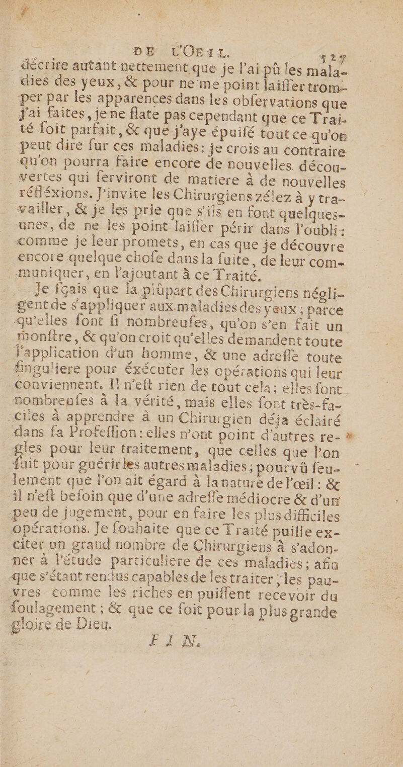 . DE L'OEIL. s27 décrire autant nettement que je l'ai pû les malae _dies des yeux, &amp; pour ne°me point laifler trom-- ‘per par les apparences dans les obfervations que J'ai faites, je ne flate pas cependant que ce Traïi. té foit parfait, &amp; que-j'aye épuifé toutce qu'on peut dire fur ces maladies: je crois au contraire qu'on pourra faire encore de nouvelles. décou- Vertes qui ferviront de matiere À de nouvelles réfléxions. J’invite les Chirurgiens zélez à y tra- vailler, &amp; je les prie que s'ils en font quelques unes, de ne les point laifler périr dans l'oubli: comme je leur promets, en cas que je découvre encore quelque chofe dans la fuite, de leur com Mmuniquer, en l’ajoutant à ce Traité. i Je fçais que la plüpart des Chirurgiens négli- gent de s'appliquer aux.maladiesdes yeux ; parce ronftre, &amp; qu'on croit qu’elles demandent toute application d'un homme, &amp; une adrefle toute fnguliere pour éxécuter les opérations qui leur conviennent. If n’eft rien de tout cela; elles font gombregfes à la vérité, mais elles font très-fa- -ciles à apprendre À un Chirurgien déja éclairé dans fa Profeflion: elles mont point d’autres re- -gles pour leur traitement, que celles que l’on Juit pour guérir les autres maladies ; pourvü feu- lement que l’on ait égard à la nature de l'œil : &amp; il n'eft befoin que d’une adreffe médiocre &amp; d’ur peu de jugement, pour en faire les plusdifficiles opérations. Je fouhaite que ce Traité puille ex- citer un grand nombre de Chirurgiens à sadon- ner à l'étude particuliere de ces maladies : afin que s'étant rendus capables de lestraiter ; les pau- Vies comme Îles riches en puiflent recevoir du foulagement ; &amp; que ce foit pour la plus grande gloire de Dieu. ; FI A, LS