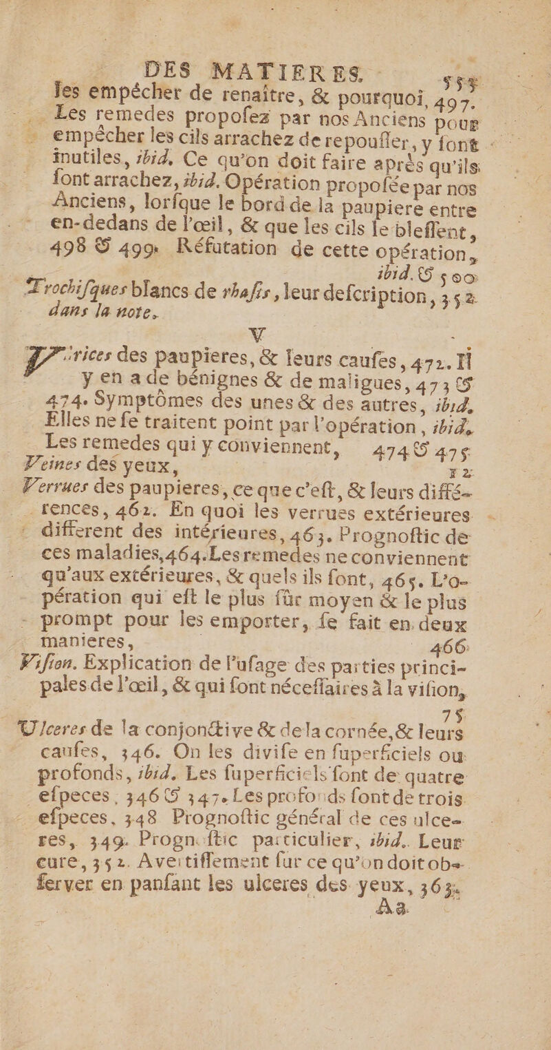 _ DES MATIERES. sy Jes empêcher de renaître, &amp; pourquoi. 497. . Les remedes propofez par nos Anciens pour - empecher les cils arrachez de repoufler, yfont _ inutiles, #54, Ce qu'on doit faire après qu'ils: {ont arrachez, #4. Opération propolée par nos Anciens, lorfque le bord de la paupiere entre en-dedans de l'œil, &amp; que les cils Le bleflent, 498 S 499 Réfütation de cette opération, 1054, &amp;5 $ °0 Trochifques blancs de rhafis, leur defcri ption, 352 dans la note. V ie D rices des paupieres, &amp; leurs caufes, 472. Il y en a de bénignes &amp; de maïigues, 473 5 474. Symptômes des unes &amp; des autres, ib1d, Elles ne fe traitent point par l'opération, ibi4, _ Les remedes qui ÿY conviennent, 474 47ç Veines des yeux, F2 Verrues des paupieres, ce que c’eft, &amp; leurs diffs. _ rencés, 462. En quoi les verrues extérieures - : diffcrent des intérieures, 463, Prognoftic de ces maladies,464.Lesremedes ne conviennent qu'aux extérieures, &amp; quels ils font, 465. L'o- pération qui et le plus für moyen &amp; le plus - prompt pour Îles emporter, fe fait en. deux manieres, _ 466: Pifien. Explication de lufage des parties princi- pales de l'œil, &amp; qui font néceffaires à la vifon, 7$ _ Uceres de la conjonétive &amp; dela cornée, &amp; leurs caufes, 346. On les divife en fuperfciels ow profonds, bd, Les fuperficicls font de: quatre | efpeces . 3466 347. Les profo ids {ont de trois. efpeces, 348 Prognoftic général de ces ulce= res, 349. Progn. {tic particulier, :bid.. Leur cure, 352. Aveitiflement fur ce qu’ondoitob+. ferver en panfant les ulceres des sens 363: 4-0