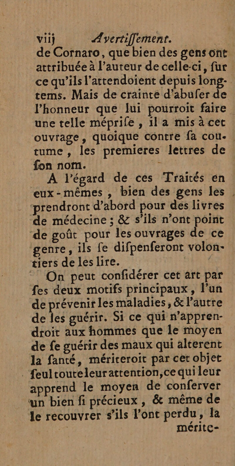 vil} Ævertiffement. | de Cornaro, que bien des gens ont attribuée à l’auteur de celle-ci, fur ce qu’ils l’attendoient depuis long- tems. Mais de crainte d'abufer de l’honneur que lui pourroit faire une telle méprife , il a mis à cet ouvrage, quoique contre fa cou. tume , les premieres lettres de fon nom. : A l'égard de ces Traités en eux-mêmes , bien des gens les , prendront d’abord pour des livres de médecine ; & s'ils n’ont point ‘de goût pour les ouvrages de ce genre, ils fe difpenferont volon- tiers de les lire. Hat ! On peut confidérer cet art par fes deux motifs principaux, l’un de prévenir les maladies, & l’autre de les guérir. Si ce qui n’appren- droit aux hommes que le moyen de fe guérir des maux qui alterent la fanté, mérireroit par cet objet _feultouteleurattention,ce qui leur apprend le moyen de conferver un bien fi précieux , & même de le recouvrer s’ils l'ont perdu, la | méritc-