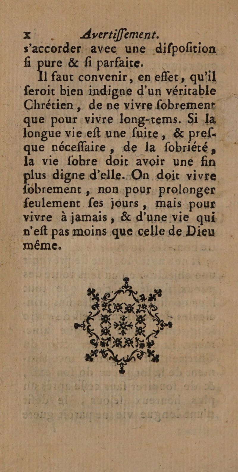 2. dvertiflement. f s’accorder avec une difpofition f pure &amp; fi parfaite. I] faut convenir, en effet, qu’il feroit bien indigne d’un véritable Chrétien, de ne vivre fobrement que pour vivre long-tems. Si Ja Jongue vie.eft une fuite, &amp; pref- Ja vie fobre doit avoir une fin plus digne d’elle. On doit vivre fobrement ; non pour. prolonger feulement fes jours, mais pour vivre à jamais , &amp; d’une vie qui … n’eft pas moins que celle de Dieu