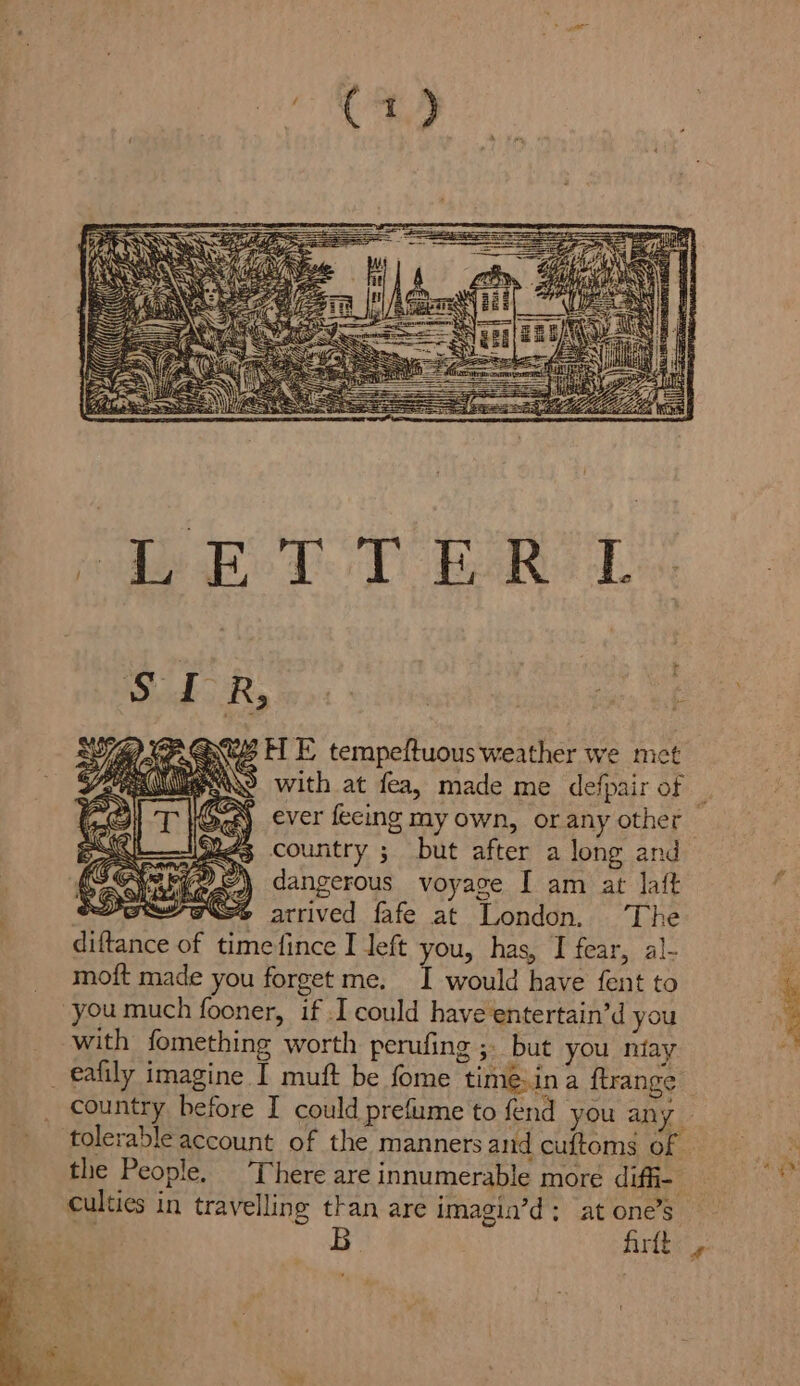 HE tempeftuous weather we met ever fecing my own, or any other country ; but after a long and dangerous voyage I am at laft DR atrived fafe at London. ‘The diftance of time fince I left you, has, I fear, al- moft made you forgetme. I would have fent to you much fooner, if I could have entertain’d you with fomething worth perufing ; but you niay _ falily imagine I muft be fome time.in a ftrange culties in travelling than are imagin’d: at one’s *