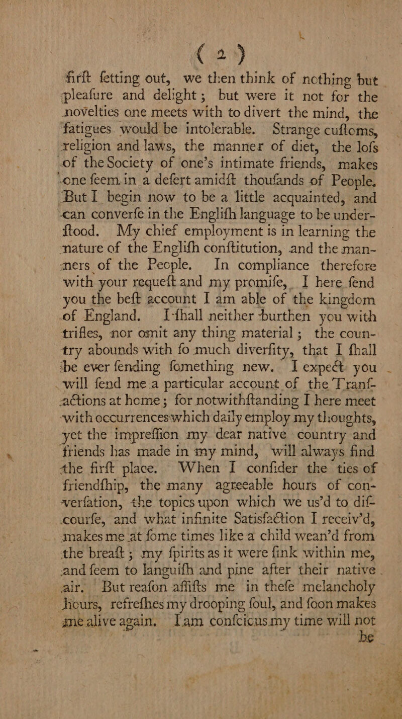 pleafure and delight; but were it not for the novelties one meets with to divert the mind, the fatigues. would be intolerable. Strange cuftoms, religion and laws, the manner of diet, the lofs of the Society of one’s intimate friends, makes -one feem.in a defert amidft thoufands of People. ‘But I begin now to be a little acquainted, and can converfe in the Englifh language to be under- ftood. My chief employment is in learning the nature of the Enelifh conftitution, and the man- mers of the People. In compliance therefore with your requeit and my promife, I here fend you the beft account I am able of the kingdom of England. I-fhall neither -burthen you with trifles, nor omit any thing material; the coun- try abounds with fo much diverfity, that I fhall be ever fending fomething new. I expe you will fend me.a particular account of the Tranf- actions at home; for notwithftanding I here meet ‘with occurrenceswhich daily employ my thoughts, yet the impreffion my dear native country and friends has made in my mind, will always find the firft place. When I confider the ties of friendfhip, the many agreeable hours of con- werfation, the topics upon which we us’d to dif- courfe, and what infinite Satisfaction I receiv’d, makes meat fome times like a child wean’d from the breaft ; my fpirits as it were fink within me, air. But reafon affifts me in thefe melancholy Hours, refrefhes my drooping foul, and foon makes _ gmealiveagain. Iam confcicus my time will not Ren Di ye