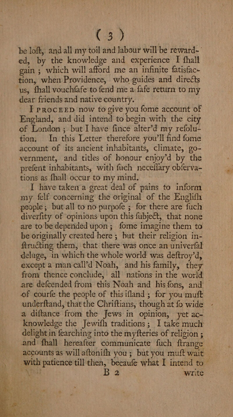 C3.) be loft, and all my toil and labour will be reward~-— ed, by the knowledge and experience [ thall gain ; which will afford me an infinite fatisfac- tion, when Providence, who guides and directs us, fhall vouchfafe to fend me a fafe return to my dear friends and native country. I PROCEED now to give you fome account of England, and did intend to begin with the city of London ; but I have fince alter’d my refolu- tion. In this Letter therefore you’ll find fome account of its ancient inhabitants, climate, go- vernment, and titles of honour enjoy’d by the prefent inhabitants, with fuch necefiary obferva- tions as fhall occur to my mind. I have taken a great deal of pains to inform my felf concerning the original of the Englifh people; but all to no purpofe ; for there are fuch diverfity of opinions upon this fubject, that none are to be depended upon; fome imagine them to | be originally created here ; but their religion in- ftruGting them, that there was once an univerfal deluge, in which the whole world was deftroy’d, except a mancall’d Noah, and his family, they from thence conclude, all nations in the world are defcended from this Noah and his fons, and — of courfe the people of this ifland ; for you mutt underftand, that the Chriftians, though at fo wide a diftance from the Jews in opinion, yet ac- knowledge the Jewifh traditions; I take much delight in fearching into the myfteries of religion ; and’ fhall hereafter communicate fuch ftrange accounts as will aftonifh you; but you muft wait — with patience till then, becaufe what I intend to piace B 2 ‘write