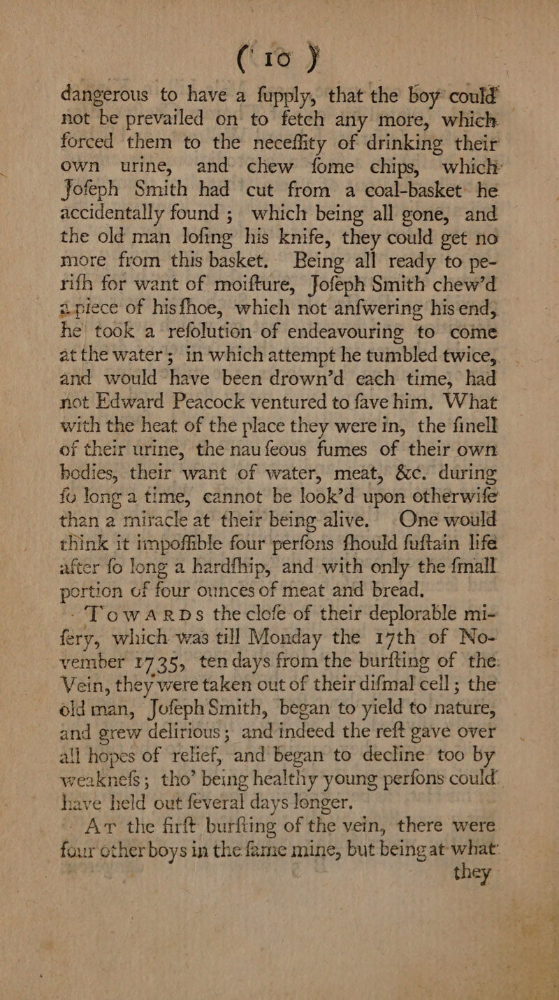 dangerous to have a fupply, that the boy’ could’ not be prevailed on to fetch any more, which forced them to the neceffity of drinking their Jofeph Smith had cut from a coal-basket: he accidentally found ;_ which being all gone, and the old man lofing his knife, they could get no more from this basket. Being all ready to pe- rifh for want of moifture, Jofeph Smith chew’d apiece of hisfhoe, which not anfwering his end, he took a refolution of endeavouring to come and would have been drown’d each time, had not Edward Peacock ventured to fave him. What with the heat of the place they were in, the finell of their urine, the naufeous fumes of their own bodies, their want of water, meat, &amp;c. during fu long a time, cannot be look’d upon otherwife than a miracle at their being alive. One would think it impoffible four perfons fhould fuftain life after fo long a hardfhip, and with only the {mall portion of four ounces of meat and bread. -Towarps theclofe of their deplorable mi- fery, which was till Monday the 17th of No- Vein, they were taken out of their difmal cell ; the oldman, JofephSmith, began to yield to nature, and grew delirious ; and indeed the reft gave over all hopes of relief, and began to decline too by have held out feveral days longer. Ar the firft burfling of the vein, there were they Bash ye Se ee) St eat’, oh Aad oh