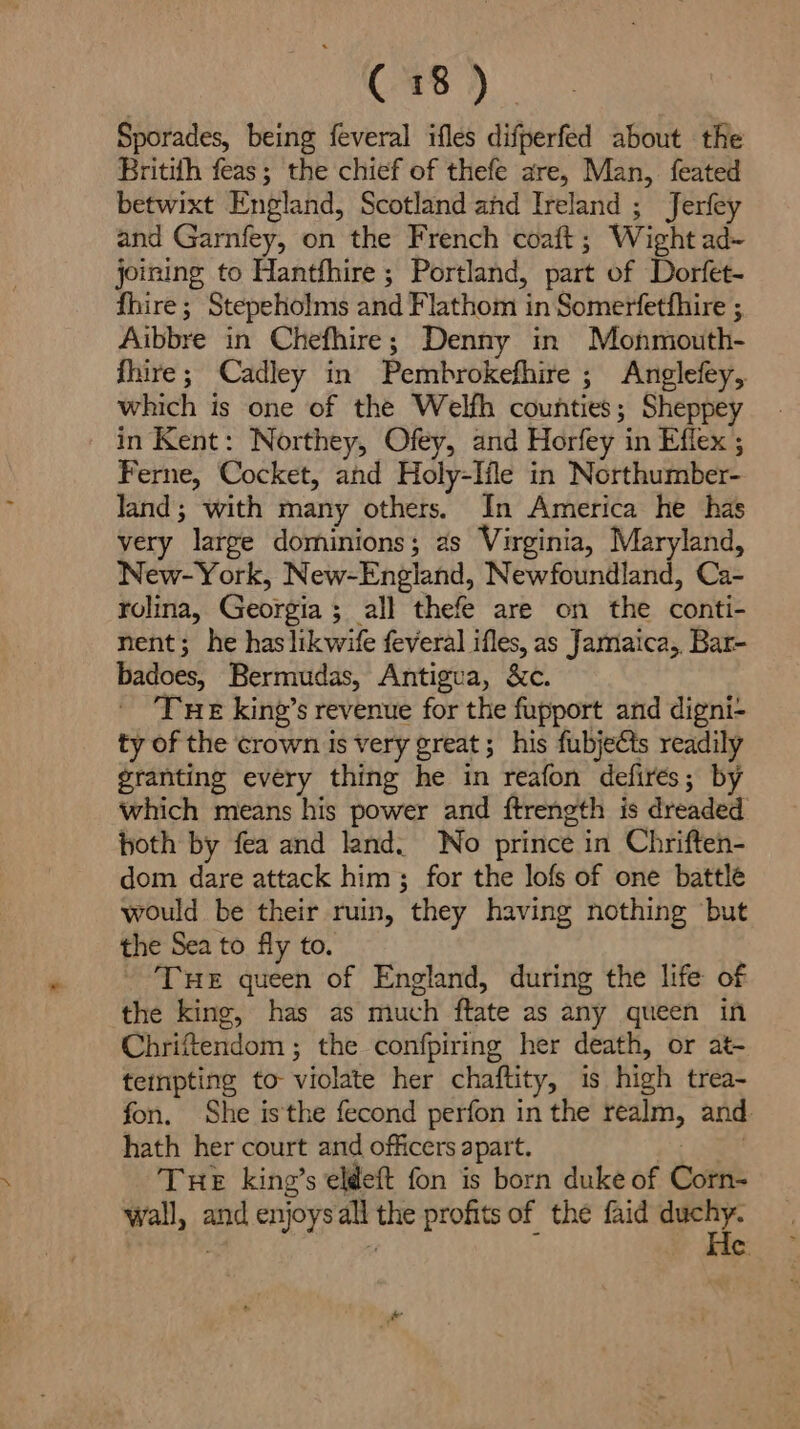Sporades, being feveral ifles difperfed about the Britith feas; the chief of thefe are, Man, feated betwixt England, Scotland and Ireland ; Jerfey and Garnfey, on the French coaft; Wight ad~ joining to Hantfhire ; Portland, part of Dorfet- fhire ; Stepeholms and Flathom in Somerfetfhire ; Aibbre in Chefhire; Denny in Monmouth- fhire; Cadley in Pembrokefhire; Anglefey, which is one of the Welfh counties; Sheppey in Kent: Northey, Ofey, and Horfey in Effex ; Ferne, Cocket, and Holy-Iile in Northumber- land; with many others. In America he has very large dominions; as Virginia, Maryland, New-York, New-England, Newfoundland, Ca- rolina, Georgia ; all thefe are on the conti- nent; he has likwife feveral ifles, as Jamaica,, Bar- badoes, Bermudas, Antigua, &amp;c. Tue king’s revenue for the fupport and digni- ty of the crown Is very great; his fubjects readily granting every thing he in reafon defires; by which means his power and ftrength is dreaded both by fea and land. Wo prince in Chriften- dom dare attack him; for the lofs of one battle would be their ruin, they having nothing ‘but the Sea to fly to. - Tue queen of England, during the life of the king, has as much ftate as any queen in Chrifendom ; the confpiring her death, or at- tenpting to violate her chaftity, is high trea- fon. She is'the fecond perfon in the realm, and. hath her court and officers apart. : ar Tue king’s eldeft fon is born duke of Corn- wall, and enjoys all the profits of the faid gr “ nt