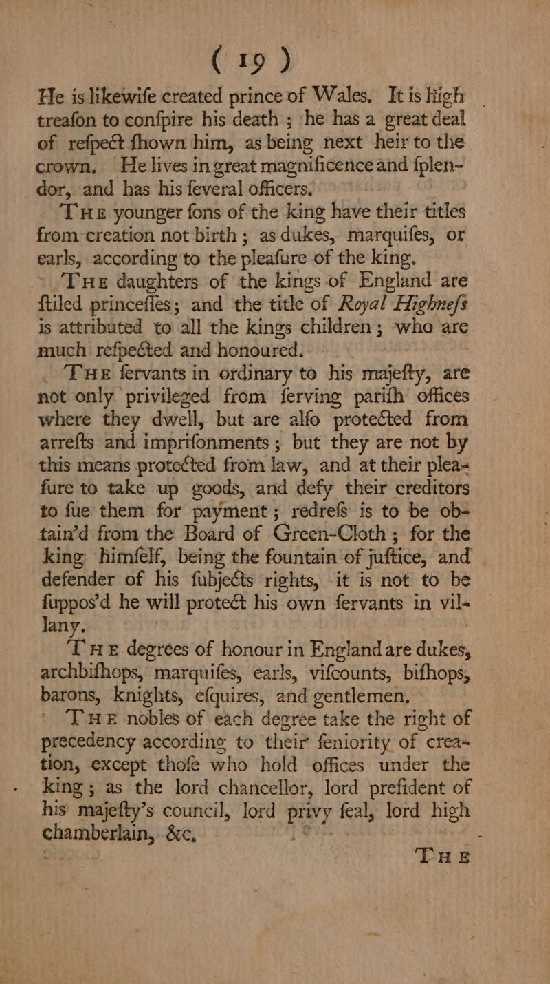 He is likewife created prince of Wales, Itis high . treafon to confpire his death ; he has a great deal of refpect fhown him, as being next heir to the crown. He lives in great magnificence and fplen- dor, and has his feveral officers, THE younger fons of the king have their titles from creation not birth ; as dukes, marquifes, or earls, according to the pleafure of the king. » Tue daughters of the kings of England are ftiled princeffes; and the title of Royal Highnefs is attributed to all the kings children; who are much refpected and honoured. THE fervants in ordinary to his majefty, are not only privileged from ferving parifh offices where they dwell, but are alfo protected from atrefts and imprifonments ; but they are not by this means protected from law, and at their plea- fure to take up goods, and defy their creditors to fue them for payment; redrefs is to be ob- tain’d from the Board of Green-Cloth ; for the king himfelf, being the fountain of juftice, and defender of his fubjects rights, it is not to be fuppos’d he will protect his own fervants in vil- Jany. | T 1 degrees of honour in Englandare dukes, archbifhops, marquifes, earls, vifcounts, bifhops, barons, knights, efquires, and gentlemen, » THe nobles of each degree take the right of precedency accordine to their feniority of creas tion, except thof who hold offices under the king ; as the lord chancellor, lord prefident of his majefty’s council, lord privy feal, lord high chamberlain, éc, ie ie | ae wedoc THE