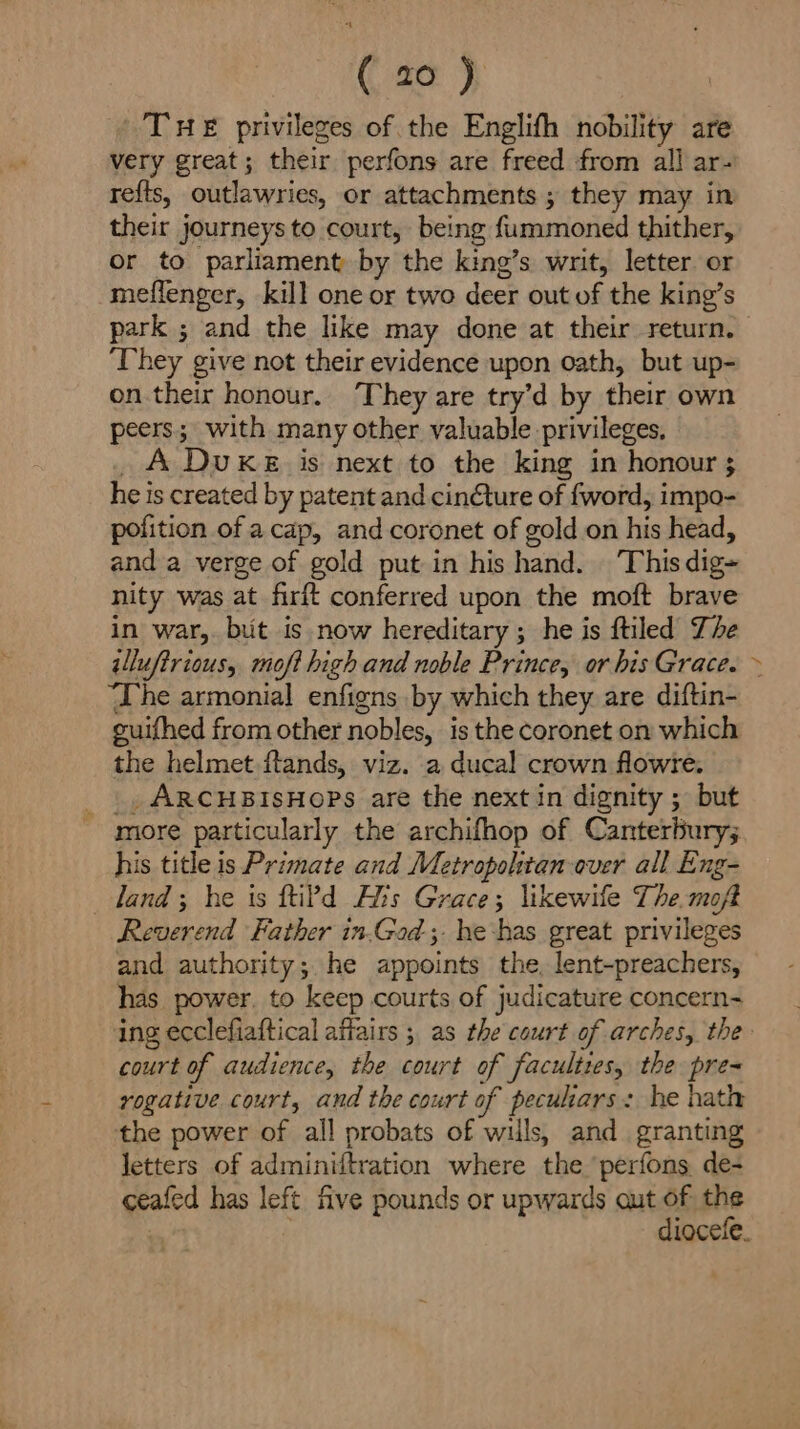 THE privileges of the Englifh nobility are very great; their perfons are freed from all ar- refts, outlawries, or attachments ; they may in their journeys to court, being fummoned thither, or to parliament by the king’s writ, letter. or meflenger, kill one or two deer out of the king’s park ; and the like may done at their return. ‘They give not their evidence upon oath, but up- on their honour. They are try’d by their own peers; with many other valuable privileges, _A Duke is next to the king in honour ; he is created by patent and cin¢éture of fword, impo- pofition of acap, and coronet of gold on his head, and a verge of gold put in his hand. This dig» nity was at firft conferred upon the moft brave in war, but is now hereditary; he is ftiled The illufirious, mofi high and noble Prince, or his Grace. ‘The armonial enfigns by which they are diftin- guifhed from other nobles, is the coronet on which the helmet ftands, viz. a ducal crown flowre. _., ARCHBISHOPS are the next in dignity ; but more particularly the archifhop of Canterbury; his title is Primate and Metropolitan over all Eng- land; he is ftiP?d Als Grace; likewile The.moft Reverend Father in.Gad ;. he has great privileges and authority; he appoints the, lent-preachers, has power. to keep courts of judicature concern- court of audience, the court of faculties, the pre= rogative court, and the court of pecukars: he hath the power of all probats of wills, and. granting letters of adminiftration where the perfons. de- ceafed has left five pounds or upwards out of the oA