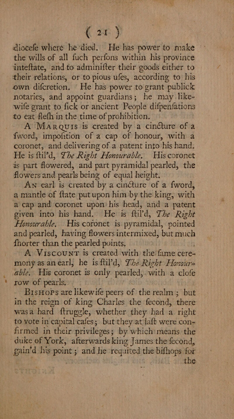 ( 2} diocefe where he died. He has powerto make the wills of all fuch perfons within his province inteftate, and to adminifter their goods either to their relations, or to pious ufes, according to his own difcretion, He has power to grant publick notaries, and appoint guardians; he may like- wife grant to fick or ancient People difpenfations to eat flefh in the time of prohibition. A Marquis is created by a cincture of a fword, impofition of a cap of honour, with a coronet, and delivering of a patent into his hand. He is ftil’d, The Right Honourable. His coronet is part flowered, and part pyramidal pearled, the flowers and pearls being of equal height. AN earl is created by a cinQure of a fword, a mantle of {tate put upon him by the king, with a cap and coronet upon’ his head, and a patent given into his hand. He is ftild, The Right Honourable, His coronet is pyramidal, pointed and pearled, having flowers intermixed, but much fhorter than the pearled puints, A Viscount is created with the'fame cere- mony as anearl, he is ftil’d, The Right Honour- able, His coronet is only pearled, with a clofe row of pearls. BisHops are likewife peers of the realm’; but in the reign of king Charles the fecond, there was a hard ftrugele, whether they had a right to vote in capital cafes; but-they at daft were con- firmed in their privileges ; by which: means the duke of York, afterwards king James the fecond, gain’d his point ; and he requited the bifhops for . ahah