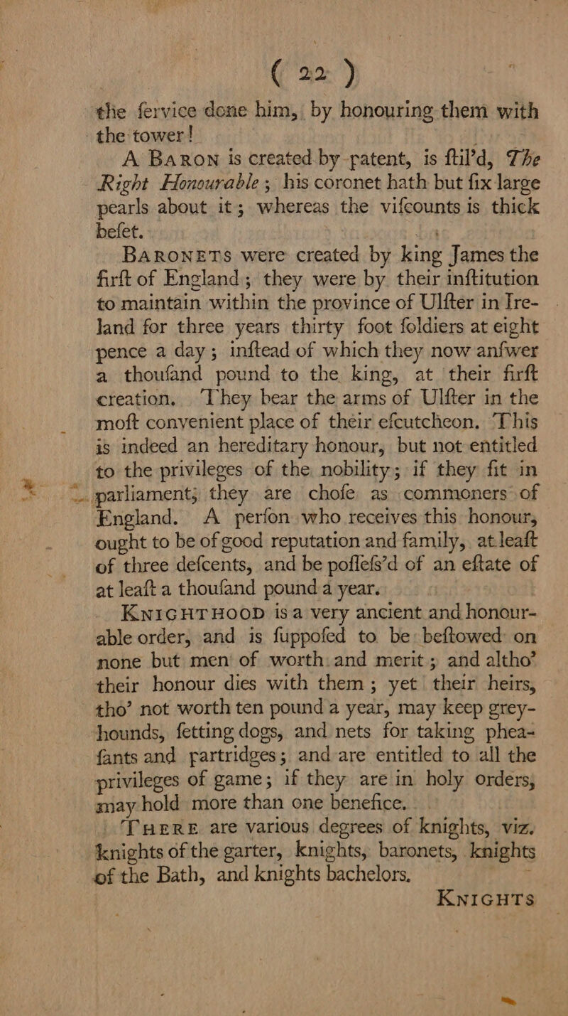 thie fervice done him, by honouring them with the tower! A Baron is created by patent, is ftil’d, The Right Honourable; his coronet hath but fix large pearls about it; whereas the vifcounts is thick befet. br BARONETS were created by king James the firft of England; they were by their inftitution to maintain within the province of Ulfter inIre- . land for three years thirty foot foldiers at eight pence a day; inftead of which they now anfwer a thoufand pound to the king, at their firft creation, [hey bear the arms of Ulfter in the moft convenient place of their efcutcheon. ‘This is indeed an hereditary honour, but not entitled to the privileges of the nobility; if they fit in .. parliament, they are chofe as commoners of England. A perfon who receives this honour, ought to be of good reputation and family, atleaft of three defcents, and be poflefs’d of an eftate of at leaft a thoufand pound a year. KNIGHTHOOD isa very ancient and honour- able order, and is fuppofed to be beftowed: on none but men of worth: and merit; and altho’ their honour dies with them; yet their heirs, tho’ not worth ten pound a year, may keep grey- hounds, fetting dogs, and nets for taking phea- fants and fartridges; and are entitled to all the privileges of game; if they are in holy orders, say hold more than one benefice. | Tuere are various degrees of knights, viz. knights of the garter, knights, baronets, knights of the Bath, and knights bachelors, ARE, KNIGHTS