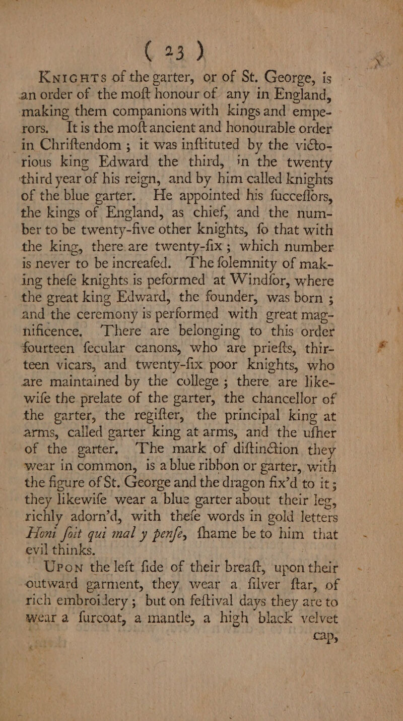 ( 28.) KwnicuHts of the garter, or of St. George, is an order of the moft honour of any in England, making them companions with kings and empe- rors. Itis the moftancient and honourable order in Chriftendom ; it was inftituted by the victo- rious king Edward the third, in the twenty third year of his reign, and by him called knights of the blue garter. He appointed his fucceflors, the kings of England, as chief, and the num- ber to be twenty-five other knights, fo that with the king, there.are twenty-fix ; which number is never to be increafed. ‘The folemnity of mak- ing thefe knights is peformed at Windior, where the great king Edward, the founder, was born ; and the ceremony is performed with great mag- nificence, There are belonging to this order fourteen fecular canons, who are priefts, thir- teen vicars, and twenty-fix poor knights, who are maintained by the college ; there are like- wife the prelate of the garter, the chancellor of the garter, the regifter, the principal king at arms, called garter king at arms, and the ufher of the garter, The mark of diftinGion, they ‘wear in common, is a blue ribbon or garter, with the figure of St. George and the dragon fix’d to it; they likewife wear a blue garter about their leg, richly adorn’d, with thefe words in gold letters Hon foit qui mal y penfe, fhame be to him that evil thinks, | - Upon the left fide of their breaft, upon their outward garment, they, wear a filver ftar, of rich embroidery ; but on feitival days they are to wear a furcoat, a mantle, a high black velvet cap, ‘¢ -