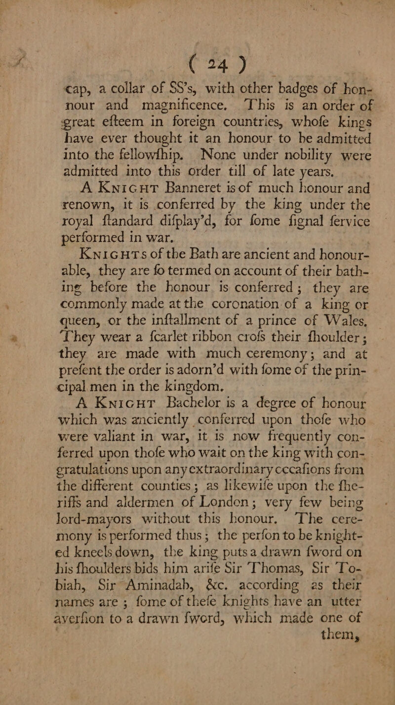 cap, a collar of SS’s, with other badges of hon- nour and magnificence. This is an order of great efteem in foreign countries, whofe kings have ever thought it an honour to he admitted into the fellowfhip. None under nobility were admitted into this order till of late years. A Kwicurt Banneret isof much honour and renown, it is conferred by the king under the royal flandard difplay’d, for fome fignal fervice performed in war. Kwicuts of the Bath are ancient and honour- able, they are fo termed on account of their bath- ing before the honour. is conferred; they are commonly made at the coronation of a king or queen, or the inftallment of a prince of Wales, ‘They wear a {carlet ribbon crofs their fhoulder ; they are made with much ceremony; and i, prefent the order is adorn’d with fome of the prin- cipal men in the kingdom, A Knicut Bachelor is a degree of honour which was anciently conferred upon thofe who. were valiant in war, It is now frequently con- ferred upon thofe who wait on the king with con- er atulations upon any extraordinary cecafions from the different counties; as likewife upon the fhe- riffs and aldermen of Londen; very few being Jord-mayors without this honour. ‘The cere- mony is performed thus; the perfon to be knight- ed kneels down, the king putsa drawn fword on his fhoulders bids him arife Sir ‘Thomas, Sir ‘To- biah, Sir Aminadab, ac. according as their names are ; fome of thefe knights have an utter averh ion to a drawn {werd, which made one of them,