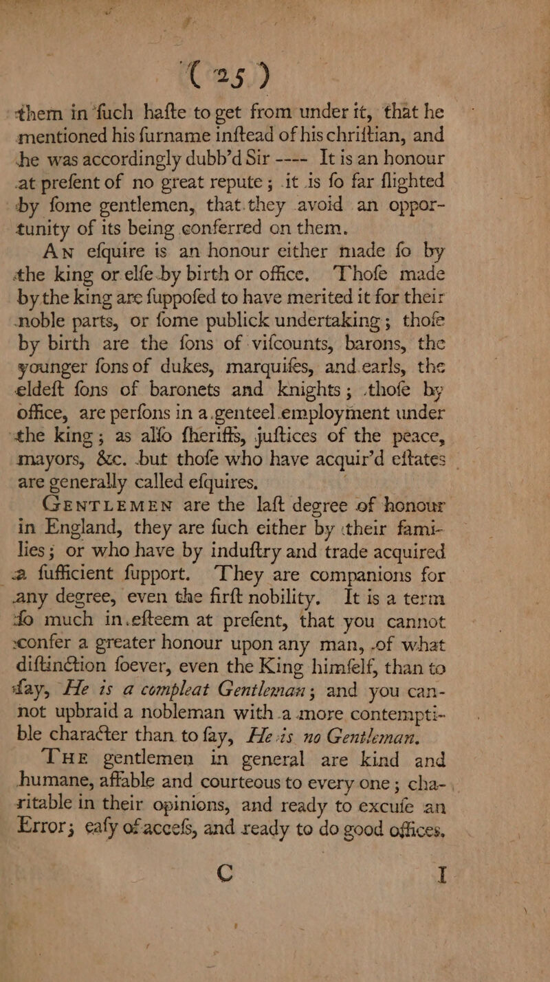 dia Nao ee Lawe SS - Z C25) them in ‘fuch hafte to get from under it, that he mentioned his furname inftead of hischriitian, and she was accordingly dubb’d Sir ---- It is an honour at prefent of no great repute; it is fo far flighted by fome gentlemen, that.they avoid an oppor- tunity of its being conferred on them. Aw efquire is an honour either made fo by tthe king or elfe.by birth or office. ‘Thofe made by the king are fuppofed to have merited it for their noble parts, or fome publick undertaking; thofe by birth are the fons of vifcounts, barons, the younger fonsof dukes, marquifes, and.earls, the eldeft fons of baronets and knights; .thofe by office, are perfons in a.genteel.employment under the king; as alfo fheriffs, juftices of the peace, mayors, &amp;c. .but thofe who have acquir’d eftates are generally called efquires, GENTLEMEN are the laft degree of honour in England, they are fuch either by :their fami- lies; or who have by induftry and trade acquired _@ fufficient fupport. ‘They are companions for any degree, even the firft nobility. It is a term do much in.efteem at prefent, that you cannot sconfer a greater honour upon any man, .of what diftinction foever, even the King himéelf, than to fay, He is a compleat Gentleman; and you can- not upbraid a nobleman with a more contempti- ble character than to fay, He is no Gentleman. THE gentlemen in general are kind and humane, affable and courteous to every one ; cha-. ritable in their opinions, and ready to excufe an Error; eafy ofaccels, and ready to do good offices, C I