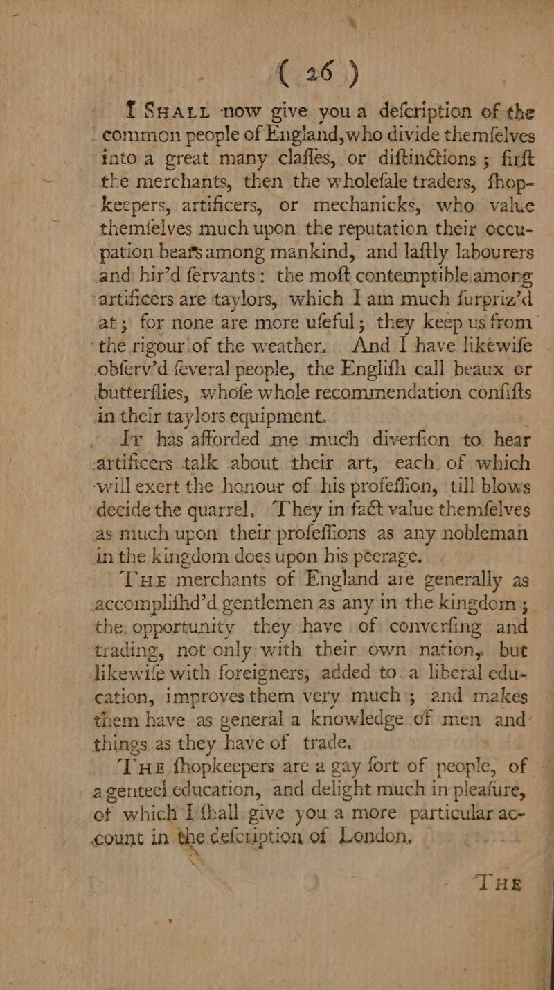 -_ {.26 3) IT SHarx now give youa defcription of the _eommon people of England,who divide themfelves into.a great many clafles, or diftinétions ; firft the merchants, then the wholefale traders, fhop- keepers, artificers, or mechanicks, who value themfelves much upon. the reputation their occu- pation bears among mankind, and laftly labourers and hir’d fervants: the moft contemptible.among ‘artificers are taylors, which Iam much furpriz’d ‘the rigour.of the weather. And I have likewife obferv’d feveral people, the Englifh call beaux or butterflies, whofe whole recommendation confifts in their taylors equipment. . Iv has afforded me much diverfion to. hear artificers talk about their art, each of which -will exert the honour of. his profeffion, till blows decide the quarrel. They in fact value themfelves as much upon their profeffions as any nobleman in the kingdom does upon his peerage. Tue merchants of England are generally as the, opportunity they have of converfing and trading, not only with their. own nation, but likewife with foreigners, added to.a liberal edu- cation, improves them very much; and makes things as they have of trade. agenteel education, and delight much in pleafure, of which IPfhall. give you a more particular ac- count in the efcription of London, “THE